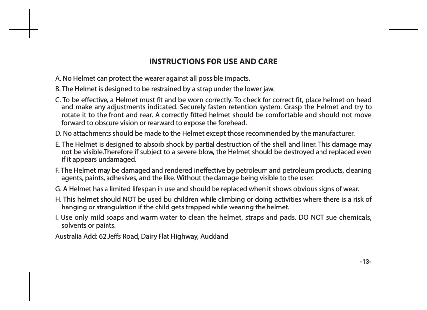 -13-A. No Helmet can protect the wearer against all possible impacts.B. The Helmet is designed to be restrained by a strap under the lower jaw.C. To be eective, a Helmet must t and be worn correctly. To check for correct t, place helmet on head and make any adjustments indicated. Securely fasten retention system. Grasp the Helmet and try to rotate it to the front and rear. A correctly tted helmet should be comfortable and should not move forward to obscure vision or rearward to expose the forehead.D. No attachments should be made to the Helmet except those recommended by the manufacturer.E. The Helmet is designed to absorb shock by partial destruction of the shell and liner. This damage may not be visible.Therefore if subject to a severe blow, the Helmet should be destroyed and replaced even if it appears undamaged.F. The Helmet may be damaged and rendered ineective by petroleum and petroleum products, cleaning agents, paints, adhesives, and the like. Without the damage being visible to the user.G. A Helmet has a limited lifespan in use and should be replaced when it shows obvious signs of wear.H. This helmet should NOT be used bu children while climbing or doing activities where there is a risk of hanging or strangulation if the child gets trapped while wearing the helmet.I. Use only mild soaps and warm water to clean the helmet, straps and pads. DO NOT sue chemicals, solvents or paints.Australia Add: 62 Jes Road, Dairy Flat Highway, AucklandINSTRUCTIONS FOR USE AND CARE