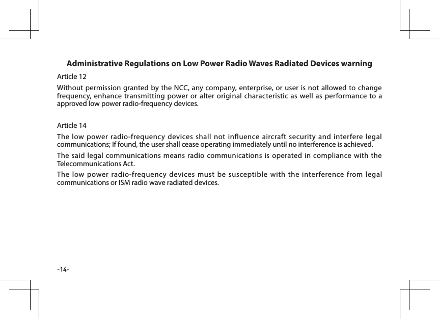 -14-Article 12Without permission granted by the NCC, any company, enterprise, or user is not allowed to change frequency, enhance transmitting power or alter original characteristic as well as performance to a approved low power radio-frequency devices. Article 14The low power radio-frequency devices shall not influence aircraft security and interfere legal communications; If found, the user shall cease operating immediately until no interference is achieved.The said legal communications means radio communications is operated in compliance with the Telecommunications Act.The low power radio-frequency devices must be susceptible with the interference from legal communications or ISM radio wave radiated devices.Administrative Regulations on Low Power Radio Waves Radiated Devices warning