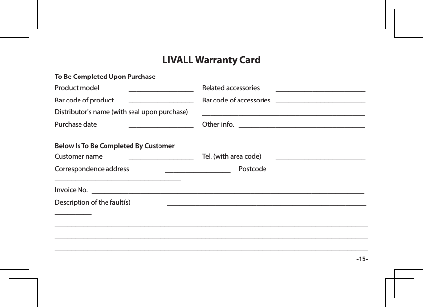 -15-Product model  ________________ Related accessories  ______________________Bar code of product  ________________ Bar code of accessories  ______________________Distributor's name (with seal upon purchase)  ________________________________________Purchase date  ________________  Other info.  _______________________________Customer name  ________________  Tel. (with area code)  ______________________Correspondence address  ________________ Postcode _______________________________Invoice No.  ___________________________________________________________________Description of the fault(s)   _________________________________________________________________________________________________________________________________________________________________________________________________________________________________________________________________________________________________LIVALL Warranty CardTo Be Completed Upon PurchaseBelow Is To Be Completed By Customer