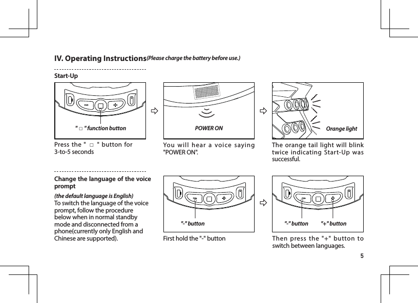 5IV. Operating Instructions(Please charge the battery before use.)Start-Up POWER ON"□" function button "-" button "-" button "+" buttonPress the " □" button for 3-to-5 secondsFirst hold the "-" button Then press the "+" button to switch between languages. You will hear a voice saying "POWER ON".The orange tail light will blink twice indicating Start-Up was successful. Change the language of the voice prompt(the default language is English)To switch the language of the voice prompt, follow the procedure below when in normal standby mode and disconnected from a phone(currently only English and Chinese are supported).Orange light
