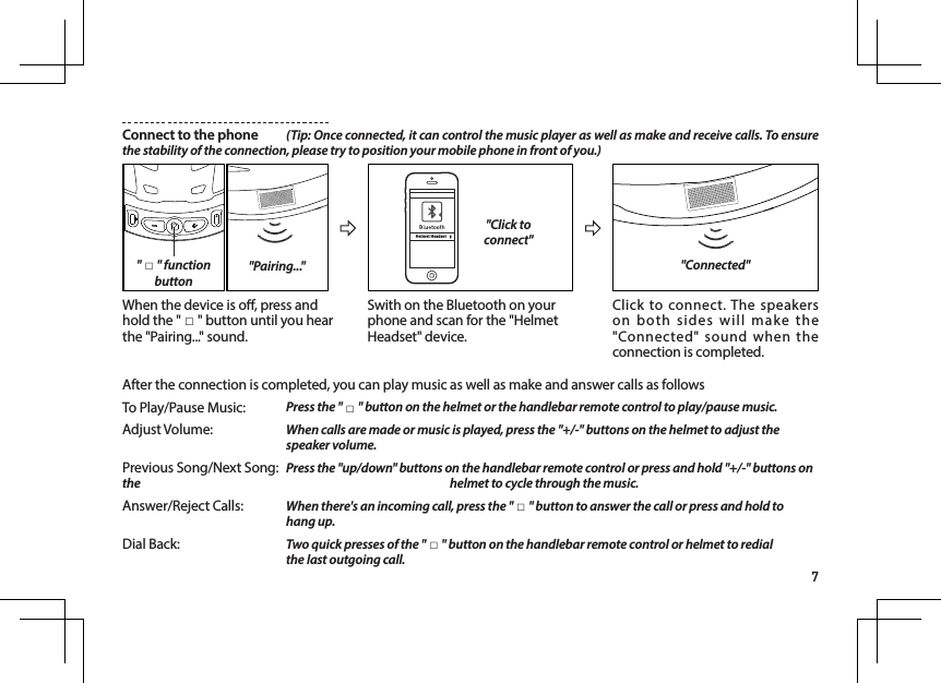 7Connect to the phone  (Tip: Once connected, it can control the music player as well as make and receive calls. To ensure the stability of the connection, please try to position your mobile phone in front of you.)Helmet Headset"Click to connect""Pairing...""□" function buttonWhen the device is o, press and hold the " □" button until you hear the "Pairing..." sound.After the connection is completed, you can play music as well as make and answer calls as followsTo Play/Pause Music:   Press the " □" button on the helmet or the handlebar remote control to play/pause music.Adjust Volume:   When calls are made or music is played, press the "+/-" buttons on the helmet to adjust the    speaker volume.Previous Song/Next Song:  Press the "up/down" buttons on the handlebar remote control or press and hold "+/-" buttons on the         helmet to cycle through the music.Answer/Reject Calls:   When there's an incoming call, press the " □" button to answer the call or press and hold to    hang up.Dial Back:     Two quick presses of the " □" button on the handlebar remote control or helmet to redial       the last outgoing call.Swith on the Bluetooth on your phone and scan for the "Helmet Headset" device.Click to connect. The speakers on both sides will make the "Connected" sound when the connection is completed."Connected"