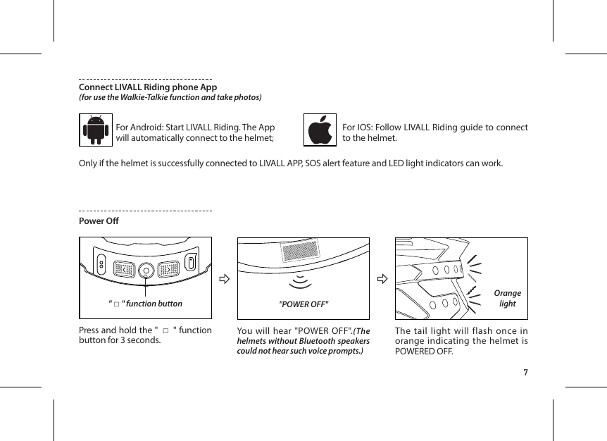 7Connect LIVALL Riding phone App(for use the Walkie-Talkie function and take photos)For Android: Start LIVALL Riding. The App will automatically connect to the helmet;For IOS: Follow LIVALL Riding guide to connect to the helmet.Only if the helmet is successfully connected to LIVALL APP, SOS alert feature and LED light indicators can work.Power O"POWER OFF""□" function button Press and hold the " □" function button for 3 seconds. You will hear "POWER OFF".(The helmets without Bluetooth speakers could not hear such voice prompts.)The tail light will flash once in orange indicating the helmet is POWERED OFF.Orange light
