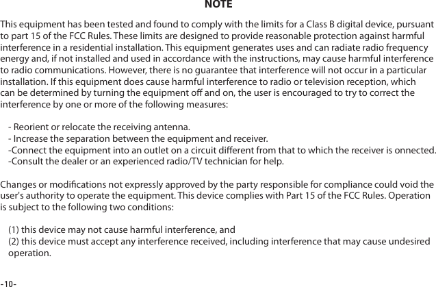 -10-This equipment has been tested and found to comply with the limits for a Class B digital device, pursuant to part 15 of the FCC Rules. These limits are designed to provide reasonable protection against harmful interference in a residential installation. This equipment generates uses and can radiate radio frequency energy and, if not installed and used in accordance with the instructions, may cause harmful interference to radio communications. However, there is no guarantee that interference will not occur in a particular installation. If this equipment does cause harmful interference to radio or television reception, which can be determined by turning the equipment o and on, the user is encouraged to try to correct the interference by one or more of the following measures:- Reorient or relocate the receiving antenna.- Increase the separation between the equipment and receiver.-Connect the equipment into an outlet on a circuit dierent from that to which the receiver is onnected.-Consult the dealer or an experienced radio/TV technician for help.Changes or modications not expressly approved by the party responsible for compliance could void the user's authority to operate the equipment. This device complies with Part 15 of the FCC Rules. Operation is subject to the following two conditions:(1) this device may not cause harmful interference, and(2) this device must accept any interference received, including interference that may cause undesired operation.NOTE