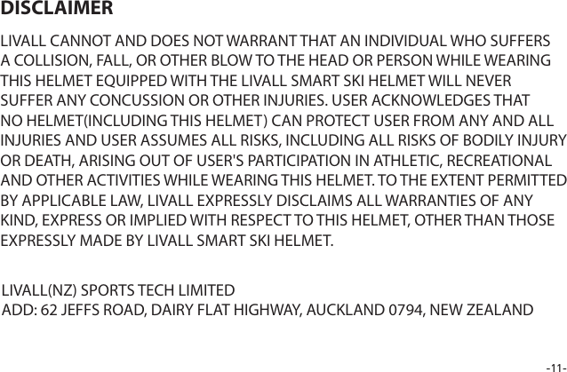 -11-LIVALL CANNOT AND DOES NOT WARRANT THAT AN INDIVIDUAL WHO SUFFERS A COLLISION, FALL, OR OTHER BLOW TO THE HEAD OR PERSON WHILE WEARING THIS HELMET EQUIPPED WITH THE LIVALL SMART SKI HELMET WILL NEVER SUFFER ANY CONCUSSION OR OTHER INJURIES. USER ACKNOWLEDGES THAT NO HELMET(INCLUDING THIS HELMET) CAN PROTECT USER FROM ANY AND ALL INJURIES AND USER ASSUMES ALL RISKS, INCLUDING ALL RISKS OF BODILY INJURY OR DEATH, ARISING OUT OF USER'S PARTICIPATION IN ATHLETIC, RECREATIONAL AND OTHER ACTIVITIES WHILE WEARING THIS HELMET. TO THE EXTENT PERMITTED BY APPLICABLE LAW, LIVALL EXPRESSLY DISCLAIMS ALL WARRANTIES OF ANY KIND, EXPRESS OR IMPLIED WITH RESPECT TO THIS HELMET, OTHER THAN THOSE EXPRESSLY MADE BY LIVALL SMART SKI HELMET.DISCLAIMERLIVALL(NZ) SPORTS TECH LIMITEDADD: 62 JEFFS ROAD, DAIRY FLAT HIGHWAY, AUCKLAND 0794, NEW ZEALAND