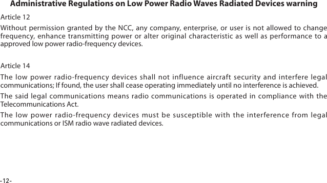-12-Article 12Without permission granted by the NCC, any company, enterprise, or user is not allowed to change frequency, enhance transmitting power or alter original characteristic as well as performance to a approved low power radio-frequency devices. Article 14The low power radio-frequency devices shall not influence aircraft security and interfere legal communications; If found, the user shall cease operating immediately until no interference is achieved.The said legal communications means radio communications is operated in compliance with the Telecommunications Act.The low power radio-frequency devices must be susceptible with the interference from legal communications or ISM radio wave radiated devices.Administrative Regulations on Low Power Radio Waves Radiated Devices warning