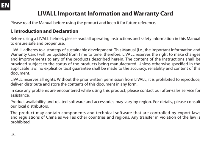 -2-I. Introduction and DeclarationBefore using a LIVALL helmet, please read all operating instructions and safety information in this Manual to ensure safe and proper use.LIVALL adheres to a strategy of sustainable development. This Manual (i.e., the Important Information and Warranty Card) will be updated from time to time, therefore, LIVALL reserves the right to make changes and improvements to any of the products described herein. The content of the Instructions shall be provided subject to the status of the products being manufactured. Unless otherwise specied in the applicable law, no explicit or tacit guarantee shall be made to the accuracy, reliability and content of this document.LIVALL reserves all rights. Without the prior written permission from LIVALL, it is prohibited to reproduce, deliver, distribute and store the contents of this document in any form.In case any problems are encountered while using this product, please contact our after-sales service for assistance.Product availability and related software and accessories may vary by region. For details, please consult our local distributors.The product may contain components and technical software that are controlled by export laws and regulations of China as well as other countries and regions. Any transfer in violation of the law is prohibited.LIVALL Important Information and Warranty CardPlease read the Manual before using the product and keep it for future reference.