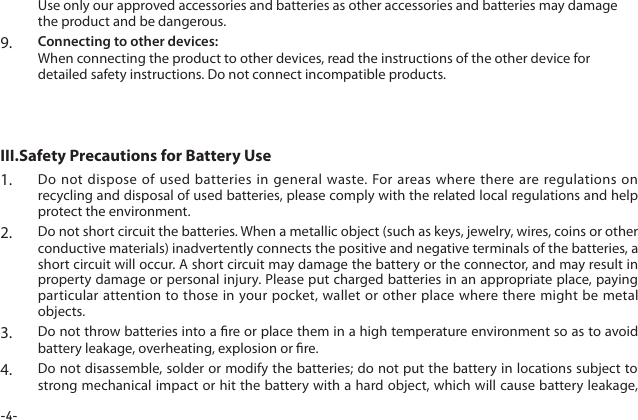 -4-1.  Do not dispose of used batteries in general waste. For areas where there are regulations on recycling and disposal of used batteries, please comply with the related local regulations and help protect the environment.2.  Do not short circuit the batteries. When a metallic object (such as keys, jewelry, wires, coins or other conductive materials) inadvertently connects the positive and negative terminals of the batteries, a short circuit will occur. A short circuit may damage the battery or the connector, and may result in property damage or personal injury. Please put charged batteries in an appropriate place, paying particular attention to those in your pocket, wallet or other place where there might be metal objects.3.  Do not throw batteries into a re or place them in a high temperature environment so as to avoid battery leakage, overheating, explosion or re.4.  Do not disassemble, solder or modify the batteries; do not put the battery in locations subject to strong mechanical impact or hit the battery with a hard object, which will cause battery leakage, III.Safety Precautions for Battery Use Use only our approved accessories and batteries as other accessories and batteries may damage the product and be dangerous.9.  Connecting to other devices:  When connecting the product to other devices, read the instructions of the other device for detailed safety instructions. Do not connect incompatible products.