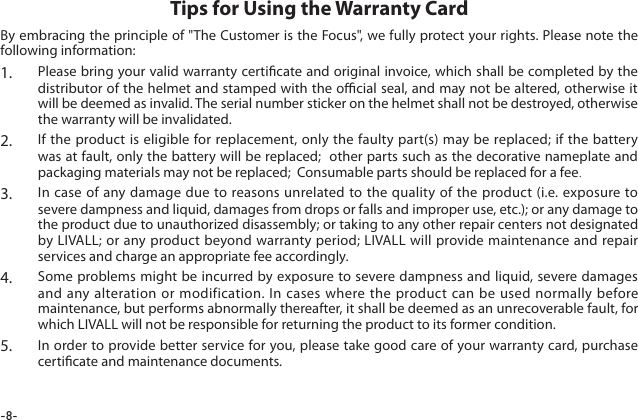 -8-By embracing the principle of "The Customer is the Focus", we fully protect your rights. Please note the following information:1.  Please bring your valid warranty certicate and original invoice, which shall be completed by the distributor of the helmet and stamped with the ocial seal, and may not be altered, otherwise it will be deemed as invalid. The serial number sticker on the helmet shall not be destroyed, otherwise the warranty will be invalidated.2.  If the product is eligible for replacement, only the faulty part(s) may be replaced; if the battery was at fault, only the battery will be replaced;  other parts such as the decorative nameplate and packaging materials may not be replaced;  Consumable parts should be replaced for a fee.3.  In case of any damage due to reasons unrelated to the quality of the product (i.e. exposure to severe dampness and liquid, damages from drops or falls and improper use, etc.); or any damage to the product due to unauthorized disassembly; or taking to any other repair centers not designated by LIVALL; or any product beyond warranty period; LIVALL will provide maintenance and repair services and charge an appropriate fee accordingly.4.  Some problems might be incurred by exposure to severe dampness and liquid, severe damages and any alteration or modification. In cases where the product can be used normally before maintenance, but performs abnormally thereafter, it shall be deemed as an unrecoverable fault, for which LIVALL will not be responsible for returning the product to its former condition.5.  In order to provide better service for you, please take good care of your warranty card, purchase certicate and maintenance documents.Tips for Using the Warranty Card