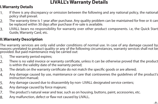 -9-1.  If there is any discrepancy or omission between the following and any national policy, the national policy shall prevail.2.  The warranty time is 1 year after purchase. Any quality problem can be maintained for free or it can be replaced within 30 days after purchase if re-sale is available.3.  LIVALL bears no responsibility for warranty over other product components. i.e, the Quick Start Guide, Warranty Card, etc.LIVALL's Warranty DetailsI.Warranty DetailsThe warranty services are only valid under conditions of normal use. In case of any damage caused by reasons unrelated to product quality or any of the following circumstances, warranty services shall not be provided. But paid maintenance may be carried out:1.  The warranty period expires;2.  There is no valid invoice or warranty certicate, unless it can be otherwise proved that the product is within the validity date of the warranty period;3.  The details on the warranty certicate do not match the specic goods or are altered;4.  Any damage caused by use, maintenance or care that contravenes the guidelines of the product's instruction manual;5.  Any damage caused due to disassembly by non- LIVALL designated service centers;6.  Any damage caused by force majeure;7.  The product's natural wear and tear, such as on housing, buttons, paint, accessories, etc.8.  Any malfunction, defect or aw not caused by LIVALL.II.Warranty Description