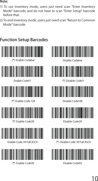 （*）Enable Codabar Disable CodabarEnable Code11 （*）Disable Code11（*）Enable Code 128 Disable Code128（*）Enable Code39 Disable Code39Enable Code 39 Full ASCII （*）Disable Code 39 Full ASCII（*）Enable Code93 Disable Code93Frequently Used Pref ix/Suﬀ ix BarcodesNote: 1)  More  pref ix/suﬀ ix  barcodes  are  available  at  www.inateck.com. Users can download them from the site. For any other questions, please send email to support@inateck.com. 2)  Scanning  result  will  come  with  pref ix/suﬀ ix  after  the  setting. Nevertheless, pref ix/suﬀ ix can  be hidden  or  recovered. To hide pref ix/suﬀ ix,  scan  Enter  Setup  barcode,  Hide  Pref ix/Suﬀ ix barcode, and then Exit with Save barcode. To recover pref ix/suﬀ ix, scan Enter Setup barcode, Recover Pref ix/Suﬀ ix barcode, and then Exit with Save barcode.Delete Character(s) on Output ResultInateck P6 can help users delete character(s) on output result, either beginning  characters  or  the  ending  ones.  0  to  9  digits  can  be deleted. As default setting, no character, or say 0 digit is deleted as output result. More details are as below.1. Scan Enter Setup Barcode2. Scan Delete Beginning Character(s) Barcode or Delete Ending Character(s) Barcode3. Scan the digit(s)barcode to be deleted.4.Scan Exit with Save Barcode to end the settingNote: Refer to the setting of delete 0 digit character if no character should be deleted.Inventory ModeUsers  may  use inventory  mode  to  keep  scanned  barcodes in the buﬀer  of  Inateck  P6,  and  upload  them  to  computer  in  batches. Under  inventory  mode  users  are  not  restricted  to  the  time  and location when upload data. Of course, history data can be cleared in buﬀer. More details about inventory mode are as below.1. Scan the barcode to enter Inventory Mode2. Scan the barcode to return to Common Mode3. Scan the barcode to clear data in buﬀer (for Inventory Mode only).4. Scan the barcode to upload data from buﬀer (for Inventory Mode only)5. Scan the barcode to upload the number of scanned barcodes (for Inventory Mode only)Note:1)  To  use  inventory  mode,  users  just  need  scan  Enter  Inventory Mode barcode; and do not have to scan Enter Setup barcode before that.2) To end inventory mode, users just need scan Return to Common Mode barcode.Function Setup Barcodes12345678 9 10 1112 13 14 1516 17 18 1920 21 22 2324 25 26 2728 29 30 31