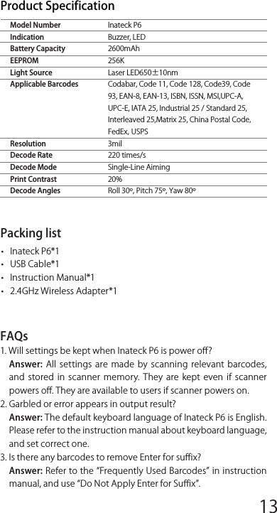 Inateck P6Buzzer, LED2600mAh256KLaser LED650±10nmCodabar, Code 11, Code 128, Code39, Code 93, EAN-8, EAN-13, ISBN, ISSN, MSI,UPC-A, UPC-E, IATA 25, Industrial 25 / Standard 25, Interleaved 25,Matrix 25, China Postal Code，FedEx，USPS3mil220 times/sSingle-Line Aiming20%Roll 30º，Pitch 75º，Yaw 80ºModel NumberIndicationBattery CapacityEEPROMLight SourceApplicable BarcodesResolutionDecode RateDecode ModePrint ContrastDecode AnglesProduct Specif icationPacking list•   Inateck P6*1•   USB Cable*1•   Instruction Manual*1•   2.4GHz Wireless Adapter*1FAQs1. Will settings be kept when Inateck P6 is power oﬀ?Answer: All  settings  are  made  by  scanning relevant  barcodes, and  stored  in  scanner  memory.  They  are  kept  even  if  scanner powers oﬀ. They are available to users if scanner powers on.2. Garbled or error appears in output result?Answer: The default keyboard language of Inateck P6 is English. Please refer to the instruction manual about keyboard language, and set correct one.3. Is there any barcodes to remove Enter for suﬀ ix?Answer: Refer to the Frequently Used Barcodes in instruction manual, and use Do Not Apply Enter for Suﬀ ix.Frequently Used Pref ix/Suﬀ ix BarcodesNote: 1)  More  pref ix/suﬀ ix  barcodes  are  available  at  www.inateck.com. Users can download them from the site. For any other questions, please send email to support@inateck.com. 2)  Scanning  result  will  come  with  pref ix/suﬀ ix  after  the  setting. Nevertheless, pref ix/suﬀ ix can  be hidden  or  recovered. To hide pref ix/suﬀ ix,  scan  Enter  Setup  barcode,  Hide  Pref ix/Suﬀ ix barcode, and then Exit with Save barcode. To recover pref ix/suﬀ ix, scan Enter Setup barcode, Recover Pref ix/Suﬀ ix barcode, and then Exit with Save barcode.Delete Character(s) on Output ResultInateck P6 can help users delete character(s) on output result, either beginning  characters  or  the  ending  ones.  0  to  9  digits  can  be deleted. As default setting, no character, or say 0 digit is deleted as output result. More details are as below.1. Scan Enter Setup Barcode2. Scan Delete Beginning Character(s) Barcode or Delete Ending Character(s) Barcode3. Scan the digit(s)barcode to be deleted.4.Scan Exit with Save Barcode to end the settingNote: Refer to the setting of delete 0 digit character if no character should be deleted.Inventory ModeUsers  may  use inventory  mode  to  keep  scanned  barcodes in the buﬀer  of  Inateck  P6,  and  upload  them  to  computer  in  batches. Under  inventory  mode  users  are  not  restricted  to  the  time  and location when upload data. Of course, history data can be cleared in buﬀer. More details about inventory mode are as below.1. Scan the barcode to enter Inventory Mode2. Scan the barcode to return to Common Mode3. Scan the barcode to clear data in buﬀer (for Inventory Mode only).4. Scan the barcode to upload data from buﬀer (for Inventory Mode only)5. Scan the barcode to upload the number of scanned barcodes (for Inventory Mode only)Note:1)  To  use  inventory  mode,  users  just  need  scan  Enter  Inventory Mode barcode; and do not have to scan Enter Setup barcode before that.2) To end inventory mode, users just need scan Return to Common Mode barcode.Function Setup Barcodes4. The data cannot be sent to my computer. Why?a.  When  the  distance  between  Inateck  P6  and  its  adapter exceeds the eﬀective range, scanned data will not upload to comupter immediately. Instead, it will be kept in the buﬀer of Inateck  P6.  Quickly  double  press  on  the  trigger  can  upload data from buﬀer.b. Under Inventory Mode , scanned data will be kept in the buﬀer of Inateck P6. To upload data to computer, please refer to the use of Data Upload barcode.5. Some barcodes cannot be read, why?a. Dirty or unclear barcodes might not be read.b. Digital barcodes displayed on screen of phones, computers or tablets cannot be read. c. It is possible that the setting is oﬀ by default for some barcode types  which  are  not  commonly  used.  You  need  activate  a specif ic  barcode  type  to  get  it  working.  Please  feel  free  to contact  our  Customer  Service  Team  for  further  assistance  if you  don&apos;t  know  the  exact  type  of  barcode  that  you  are referring to.6. Is the device compatible with android devices?Yes，For  Android  User:  an  OTG  Adapter  is  needed  for  devices without standard USB.Note: If you  receive an error of unable  to transfer  data via  the wireless  connection  (Not  applicable  for  the  Inventory  Mode), please  re-pair  the  scanner  using  the  following  steps.  When paring, make sure the distance between Inateck P6 and 2.4G USB adapter is within 2m. Please bear in mind that this process may take 5 seconds.12345678 9 10 1112 13 14 1516 17 18 1920 21 22 2324 25 26 2728 29 30 31