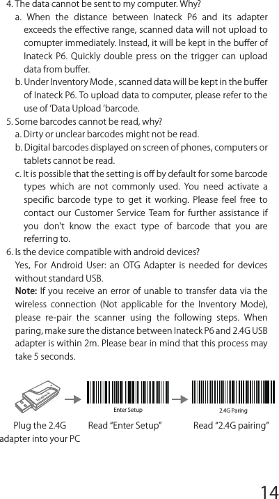 Enter Setup 2.4G ParingFAQs1. Will settings be kept when Inateck P6 is power oﬀ?Answer: All  settings  are  made  by  scanning relevant  barcodes, and  stored  in  scanner  memory.  They  are  kept  even  if  scanner powers oﬀ. They are available to users if scanner powers on.2. Garbled or error appears in output result?Answer: The default keyboard language of Inateck P6 is English. Please refer to the instruction manual about keyboard language, and set correct one.3. Is there any barcodes to remove Enter for suﬀ ix?Answer: Refer to the Frequently Used Barcodes in instruction manual, and use Do Not Apply Enter for Suﬀ ix.Read Enter SetupPlug the 2.4G adapter into your PCRead 2.4G pairingFrequently Used Pref ix/Suﬀ ix BarcodesNote: 1)  More  pref ix/suﬀ ix  barcodes  are  available  at  www.inateck.com. Users can download them from the site. For any other questions, please send email to support@inateck.com. 2)  Scanning  result  will  come  with  pref ix/suﬀ ix  after  the  setting. Nevertheless, pref ix/suﬀ ix can  be hidden  or  recovered. To hide pref ix/suﬀ ix,  scan  Enter  Setup  barcode,  Hide  Pref ix/Suﬀ ix barcode, and then Exit with Save barcode. To recover pref ix/suﬀ ix, scan Enter Setup barcode, Recover Pref ix/Suﬀ ix barcode, and then Exit with Save barcode.Delete Character(s) on Output ResultInateck P6 can help users delete character(s) on output result, either beginning  characters  or  the  ending  ones.  0  to  9  digits  can  be deleted. As default setting, no character, or say 0 digit is deleted as output result. More details are as below.1. Scan Enter Setup Barcode2. Scan Delete Beginning Character(s) Barcode or Delete Ending Character(s) Barcode3. Scan the digit(s)barcode to be deleted.4.Scan Exit with Save Barcode to end the settingNote: Refer to the setting of delete 0 digit character if no character should be deleted.Inventory ModeUsers  may  use inventory  mode  to  keep  scanned  barcodes in the buﬀer  of  Inateck  P6,  and  upload  them  to  computer  in  batches. Under  inventory  mode  users  are  not  restricted  to  the  time  and location when upload data. Of course, history data can be cleared in buﬀer. More details about inventory mode are as below.1. Scan the barcode to enter Inventory Mode2. Scan the barcode to return to Common Mode3. Scan the barcode to clear data in buﬀer (for Inventory Mode only).4. Scan the barcode to upload data from buﬀer (for Inventory Mode only)5. Scan the barcode to upload the number of scanned barcodes (for Inventory Mode only)Note:1)  To  use  inventory  mode,  users  just  need  scan  Enter  Inventory Mode barcode; and do not have to scan Enter Setup barcode before that.2) To end inventory mode, users just need scan Return to Common Mode barcode.Function Setup Barcodes4. The data cannot be sent to my computer. Why?a.  When  the  distance  between  Inateck  P6  and  its  adapter exceeds the eﬀective range, scanned data will not upload to comupter immediately. Instead, it will be kept in the buﬀer of Inateck  P6.  Quickly  double  press  on  the  trigger  can  upload data from buﬀer.b. Under Inventory Mode , scanned data will be kept in the buﬀer of Inateck P6. To upload data to computer, please refer to the use of Data Upload barcode.5. Some barcodes cannot be read, why?a. Dirty or unclear barcodes might not be read.b. Digital barcodes displayed on screen of phones, computers or tablets cannot be read. c. It is possible that the setting is oﬀ by default for some barcode types  which  are  not  commonly  used.  You  need  activate  a specif ic  barcode  type  to  get  it  working.  Please  feel  free  to contact  our  Customer  Service  Team  for  further  assistance  if you  don&apos;t  know  the  exact  type  of  barcode  that  you  are referring to.6. Is the device compatible with android devices?Yes，For  Android  User:  an  OTG  Adapter  is  needed  for  devices without standard USB.Note: If you  receive an error of unable  to transfer  data via  the wireless  connection  (Not  applicable  for  the  Inventory  Mode), please  re-pair  the  scanner  using  the  following  steps.  When paring, make sure the distance between Inateck P6 and 2.4G USB adapter is within 2m. Please bear in mind that this process may take 5 seconds.12345678 9 10 1112 13 14 1516 17 18 1920 21 22 2324 25 26 2728 29 30 31