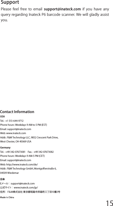 SupportPlease  feel  free  to  email  support@inateck.com  if  you  have  any query regarding Inateck P6 barcode scanner. We will gladly assist you.日本Eメール： support@inateck.com公式サイト： www.inateck.com/jp/住所： F＆M株式会社 東京都昭島市拝島町三丁目10番3号 Contact InformationUSATel.:  +1 513-644-9712  Phone hours: Weekdays 9 AM to 5 PM (EST)Email: support@inateck.comWeb: www.inateck.com Addr.: F&amp;M Technology LLC, 9852 Crescent Park Drive, West Chester, OH 45069 USAGermanyTel.:  +49 342-07673081    Fax.:  +49 342-07673082Phone hours: Weekdays 9 AM-5 PM (CET)Email: support@inateck.comWeb: http://www.inateck.com/de/ Addr.: F&amp;M Technology GmbH, Montgolf ierstraße 6,  04509 Wiedemar12345678 9 10 1112 13 14 1516 17 18 1920 21 22 2324 25 26 2728 29 30 31