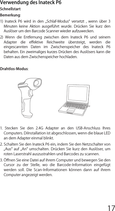 Verwendung des Inateck P6SchnellstartBemerkung:1)  Inateck  P6  wird  in  den  „Schlaf-Modus  versetzt  ,  wenn  über  3 Minuten  keine  Aktion  ausgeführt  wurde.  Drücken  Sie  kurz  den Auslöser um den Barcode Scanner wieder aufzuwecken. 2)  Wenn  die  Entfernung  zwischen  dem  Inateck  P6  und  seinem Adapter  die  eﬀektive  Reichweite  übersteigt,  werden  die eingescannten  Daten  im  Zwischenspeicher  des  Inateck  P6 behalten. Ein zweimaliges kurzes Drücken des Auslösers kann die Daten aus dem Zwischenspeicher hochladen.Drahtlos-Modus:1.  Stecken  Sie  den  2.4G  Adapter  an  den  USB-Anschluss  Ihres Computers. DiInstallation ist abgeschlossen, wenn die blaue LED an dem Adapter einmal blinkt.2. Schalten Sie den Inateck P6 ein, indem Sie den Netzschalter von „Aus  auf  „An  umschalten.  Drücken  Sie  kurz  den  Auslöser, um roten Laserstrahl auszustrahlen und Barcodes zu scannen.3. Öﬀnen Sie eine Datei auf ihrem Computer und bewegen Sie den Cursor  zu  der  Stelle,  wo  die  Barcode-Information  eingefügt werden  soll.  Die  Scan-Informationen  können  dann  auf  ihrem Computer angezeigt werden.USB verkabelter Modus:1. Verbinden Sie Inateck P6 per USB-Kabel mit ihrem Computer. 2. Schalten Sie Inateck P6 ein, indem Sie zwischen „Aus und „An umschalten und drücken Sie kurz den Auslöser. Inateck P6 wird kontinuierlich piepen. Das Piepen hört auf, wenn die Verbindung erfolgreich war. 3. Öﬀnen Sie eine Datei auf ihrem Computer und bewegen Sie den Cursor  zu  der  Stelle,  wo  die  Barcode-Information  eingefügt werden  soll.  Die  Scan-Informationen  können  dann  auf  ihrem Computer angezeigt werden.Einstellung der Funktionen(Bemerkung: Der mit * markierte Barcode bedeutet die Standardein-stellung des Inateck P6.)Die  Benutzer  müssen  die  Einrichtungs-Barcodes  einlesen,  um  die Standardeinstellung des Inateck P6 Barcode Scanners zu verändern.Statusanzeige Piep-Töne AnzeigeLED AnzeigeHäuﬁg verwendete Barcodes Einstellung der Tastatur-Sprache1. Lesen Sie den Beginn der Einrichtung -Barcode ein2. Wählen Sie den ihrer Tastatur entsprechenden Sprach-Barcode aus und scannen Sie diesen ein:3.  Lesen  Sie  den  Speichern  und  Beenden-Barcode  ein,  um  die Sprach-Einstellungen zu beenden.Bemerkung: Die  Sprache der  Tastatur des  Inateck  P6  sollte  mit der  des  Computers  übereinstimmen,  ansonsten  könnte  eine Fehlermeldung auftreten.Präﬁx- und Suﬃx- EinrichtungBenutzer können Präﬁx/ Suﬃx zu ihren Scan-Resultaten hinzufügen. Die  Präﬁx/Suﬃx  können  1  bis  8  Ziﬀern  haben.  Weitere  Details folgen unten.1. Lesen Sie den Beginn der Einrichtung -Barcode ein2. Scannen Sie denPräﬁxkonﬁguration oder Suﬃxkonﬁguration -Barcode3. Scannen Sie den Ziﬀern- Barcode (8 Ziﬀern maximal)Zum Beispiel: wenn „H# der Präﬁx/Suﬃx ist, der zu dem Scan-Re-sultat  hinzugefügt  werden  soll,  scannen  Sie  den  untenstehen-den Ziﬀern- Barcode von „H und „# 4.  Lesen  Sie  den  Speichern  und  Beenden-  Barcode  ein,  um  die Einrichtung zu beenden.12345678 9 10 1112 13 14 1516 17 18 1920 21 22 2324 25 26 2728 29 30 31