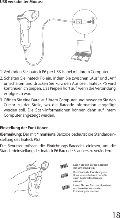 Verwendung des Inateck P6SchnellstartBemerkung:1)  Inateck  P6  wird  in  den  „Schlaf-Modus  versetzt  ,  wenn  über  3 Minuten  keine  Aktion  ausgeführt  wurde.  Drücken  Sie  kurz  den Auslöser um den Barcode Scanner wieder aufzuwecken. 2)  Wenn  die  Entfernung  zwischen  dem  Inateck  P6  und  seinem Adapter  die  eﬀektive  Reichweite  übersteigt,  werden  die eingescannten  Daten  im  Zwischenspeicher  des  Inateck  P6 behalten. Ein zweimaliges kurzes Drücken des Auslösers kann die Daten aus dem Zwischenspeicher hochladen.Drahtlos-Modus:1.  Stecken  Sie  den  2.4G  Adapter  an  den  USB-Anschluss  Ihres Computers. DiInstallation ist abgeschlossen, wenn die blaue LED an dem Adapter einmal blinkt.2. Schalten Sie den Inateck P6 ein, indem Sie den Netzschalter von „Aus  auf  „An  umschalten.  Drücken  Sie  kurz  den  Auslöser, um roten Laserstrahl auszustrahlen und Barcodes zu scannen.3. Öﬀnen Sie eine Datei auf ihrem Computer und bewegen Sie den Cursor  zu  der  Stelle,  wo  die  Barcode-Information  eingefügt werden  soll.  Die  Scan-Informationen  können  dann  auf  ihrem Computer angezeigt werden.Lesen Sie den Barcode „Beginn der Einrichtung“ ein.Sie können die Einrichtung des Scanners verändern indem Sie einen bestimmten Barcode einlesen.Lesen Sie den Barcode „Speichern und beenden“ ein um die Einrichtung zu beenden.USB verkabelter Modus:1. Verbinden Sie Inateck P6 per USB-Kabel mit ihrem Computer. 2. Schalten Sie Inateck P6 ein, indem Sie zwischen „Aus und „An umschalten und drücken Sie kurz den Auslöser. Inateck P6 wird kontinuierlich piepen. Das Piepen hört auf, wenn die Verbindung erfolgreich war. 3. Öﬀnen Sie eine Datei auf ihrem Computer und bewegen Sie den Cursor  zu  der  Stelle,  wo  die  Barcode-Information  eingefügt werden  soll.  Die  Scan-Informationen  können  dann  auf  ihrem Computer angezeigt werden.Einstellung der Funktionen(Bemerkung: Der mit * markierte Barcode bedeutet die Standardein-stellung des Inateck P6.)Die  Benutzer  müssen  die  Einrichtungs-Barcodes  einlesen,  um  die Standardeinstellung des Inateck P6 Barcode Scanners zu verändern.Statusanzeige Piep-Töne AnzeigeLED AnzeigeHäuﬁg verwendete Barcodes Einstellung der Tastatur-Sprache1. Lesen Sie den Beginn der Einrichtung -Barcode ein2. Wählen Sie den ihrer Tastatur entsprechenden Sprach-Barcode aus und scannen Sie diesen ein:3.  Lesen  Sie  den  Speichern  und  Beenden-Barcode  ein,  um  die Sprach-Einstellungen zu beenden.Bemerkung: Die  Sprache der  Tastatur des  Inateck  P6  sollte  mit der  des  Computers  übereinstimmen,  ansonsten  könnte  eine Fehlermeldung auftreten.Präﬁx- und Suﬃx- EinrichtungBenutzer können Präﬁx/ Suﬃx zu ihren Scan-Resultaten hinzufügen. Die  Präﬁx/Suﬃx  können  1  bis  8  Ziﬀern  haben.  Weitere  Details folgen unten.1. Lesen Sie den Beginn der Einrichtung -Barcode ein2. Scannen Sie denPräﬁxkonﬁguration oder Suﬃxkonﬁguration -Barcode3. Scannen Sie den Ziﬀern- Barcode (8 Ziﬀern maximal)Zum Beispiel: wenn „H# der Präﬁx/Suﬃx ist, der zu dem Scan-Re-sultat  hinzugefügt  werden  soll,  scannen  Sie  den  untenstehen-den Ziﬀern- Barcode von „H und „# 4.  Lesen  Sie  den  Speichern  und  Beenden-  Barcode  ein,  um  die Einrichtung zu beenden.12345678 9 10 1112 13 14 1516 17 18 1920 21 22 2324 25 26 2728 29 30 31