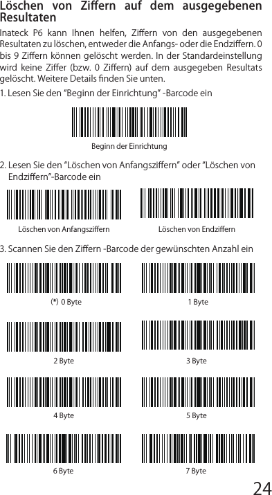 Häuﬁg verwendete Präﬁx- und Suﬃx-BarcodesBemerkung: 1) Weitere Präﬁx/Suﬃx-Barcodes beﬁnden sich auf www.inateck.com. Die  Benutzer  können  diese  von  der  Seite  herunterladen.  Für jede  andere  Frage,  senden  Sie  bitte  eine  E-Mail  an support@inateck.com.2) Scan- Resultate erscheinen nach der Einrichtung mit Präﬁx/Suf-ﬁx. Dessen ungeachtet können Präﬁx/Suﬃx auch verborgen oder angezeigt werden. Um die Präﬁx /Suﬃx zu verbergen, scannen Sie denBeginn der Einrichtung-Barcode, den Präﬁx verbergen/ Suﬃx verbergen -Barcode und schließlich den Speichern und Beenden-Barcode. Um Präﬁx/Suﬃx anzuzeigen, scannen Sie den „Beginn  der  Einrichtung-Barcode,  den  Präﬁx  anzeigen/Suﬃx anzeigen-  Barcode  und  schließlich  den  „Speichern  und Beenden-Barcode.Löschen  von  Ziﬀern  auf  dem  ausgegebenen ResultatenInateck  P6  kann  Ihnen  helfen,  Ziﬀern  von  den  ausgegebenen Resultaten zu löschen, entweder die Anfangs- oder die Endziﬀern. 0 bis 9 Ziﬀern können gelöscht werden.  In  der  Standardeinstellung wird  keine  Ziﬀer  (bzw.  0  Ziﬀern)  auf  dem  ausgegeben  Resultats gelöscht. Weitere Details ﬁnden Sie unten.1. Lesen Sie den Beginn der Einrichtung -Barcode ein2. Lesen Sie den Löschen von Anfangsziﬀern oder Löschen von  Endziﬀern-Barcode ein3. Scannen Sie den Ziﬀern -Barcode der gewünschten Anzahl einLöschen von Anfangsziﬀern Löschen von Endziﬀern（*）0 Byte 1 Byte2 Byte 3 Byte4 Byte 5 Byte6 Byte 7 ByteBeginn der Einrichtung4.  Lesen  Sie  den  Speichern  und  Beenden-  Barcode  ein,  um  die Einrichtung zu beendenBemerkung: Verwenden Sie den „0-Barcode, wenn keine Ziﬀer gelöscht werden soll12345678 9 10 1112 13 14 1516 17 18 1920 21 22 2324 25 26 2728 29 30 31