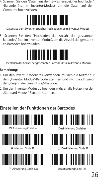 Daten aus dem Zwischenspeicher hochladen (nur im Inventur-Modus)Hochladen der Anzahl der gescannten Barcodes (nur im Inventur Modus)Inventur ModusNutzer  können  den  Inventur  Modus  verwenden,  um  gescannte Barcodes im Zwischenspeicher des Inateck P6 zu behalten und sie schubweise  auf  den  Computer  hochzuladen.  Im  Inventur-Modus sind Nutzer nicht an Zeit oder Ort gebunden, wenn sie die Daten hochladen.  Natürlich  können  veraltete  Daten  aus  dem  Speicher gelöscht werden. Mehr Details über den Inventur Modus ﬁnden Sie unten.1. Scannen Sie den Inventur-Modus -Barcode, um den Inventur-Mo-dus zu aktivieren.2.  Scannen  Sie  den  Standard  Modus  -Barcode,  um  auf  den Standard-Modus zurückzukommen.3.  Scannen  Sie  den  „Zwischenspeicher  löschen-Barcode  (nur  im Inventur Modus, um  die Daten im Zwischenspeicher zu löschen.).4. Scannen Sie den Daten aus dem Zwischenspeicher hochladen -Barcode  (nur  im  Inventur-Modus),  um  die  Daten  auf  dem Computer hochzuladen. 5.  Scannen  Sie  den  Hochladen  der  Anzahl  der  gescannten Barcodes (nur im Inventur Modus), um die Anzahl der gescannt-en Barcodes hochzuladen. Bemerkung:1. Um den Inventur-Modus zu verwenden, müssen die Nutzer nur den  „Inventur  Modus-Barcode  scannen  und  nicht  noch  zuvor den „Beginn der Einrichtung-Barcode.2. Um den Inventur Modus zu beenden, müssen die Nutzer nur den „Standard Modus-Barcode scannen. Einstellen der Funktionen der Barcodes（*）Aktivierung Codabar Deaktivierung CodabarAktivierung Code 11 （*）Deaktivierung Code 11（*）Aktivierung Code 128 Deaktivierung Code 12812345678 9 10 1112 13 14 1516 17 18 1920 21 22 2324 25 26 2728 29 30 31