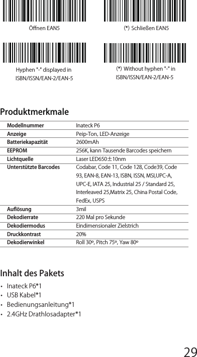 Häuﬁg verwendete Präﬁx- und Suﬃx-BarcodesBemerkung: 1) Weitere Präﬁx/Suﬃx-Barcodes beﬁnden sich auf www.inateck.com. Die  Benutzer  können  diese  von  der  Seite  herunterladen.  Für jede  andere  Frage,  senden  Sie  bitte  eine  E-Mail  an support@inateck.com.2) Scan- Resultate erscheinen nach der Einrichtung mit Präﬁx/Suf-ﬁx. Dessen ungeachtet können Präﬁx/Suﬃx auch verborgen oder angezeigt werden. Um die Präﬁx /Suﬃx zu verbergen, scannen Sie denBeginn der Einrichtung-Barcode, den Präﬁx verbergen/ Suﬃx verbergen -Barcode und schließlich den Speichern und Beenden-Barcode. Um Präﬁx/Suﬃx anzuzeigen, scannen Sie den „Beginn  der  Einrichtung-Barcode,  den  Präﬁx  anzeigen/Suﬃx anzeigen-  Barcode  und  schließlich  den  „Speichern  und Beenden-Barcode.Löschen  von  Ziﬀern  auf  dem  ausgegebenen ResultatenInateck  P6  kann  Ihnen  helfen,  Ziﬀern  von  den  ausgegebenen Resultaten zu löschen, entweder die Anfangs- oder die Endziﬀern. 0 bis 9 Ziﬀern können gelöscht werden.  In  der  Standardeinstellung wird  keine  Ziﬀer  (bzw.  0  Ziﬀern)  auf  dem  ausgegeben  Resultats gelöscht. Weitere Details ﬁnden Sie unten.1. Lesen Sie den Beginn der Einrichtung -Barcode ein2. Lesen Sie den Löschen von Anfangsziﬀern oder Löschen von  Endziﬀern-Barcode ein3. Scannen Sie den Ziﬀern -Barcode der gewünschten Anzahl ein4.  Lesen  Sie  den  Speichern  und  Beenden-  Barcode  ein,  um  die Einrichtung zu beendenBemerkung: Verwenden Sie den „0-Barcode, wenn keine Ziﬀer gelöscht werden sollÖﬀnen EAN5 （*）Schließen EAN5Hyphen &quot;-&quot; displayed in ISBN/ISSN/EAN-2/EAN-5（*）Without hyphen &quot;-&quot; in ISBN/ISSN/EAN-2/EAN-5Inateck P6Peip-Ton，LED-Anzeige2600mAh256K, kann Tausende Barcodes speichernLaser LED650±10nmCodabar, Code 11, Code 128, Code39, Code 93, EAN-8, EAN-13, ISBN, ISSN, MSI,UPC-A, UPC-E, IATA 25, Industrial 25 / Standard 25, Interleaved 25,Matrix 25, China Postal Code，FedEx，USPS3mil220 Mal pro SekundeEindimensionaler Zielstrich20%Roll 30º，Pitch 75º，Yaw 80ºModellnummerAnzeigeBatteriekapazitätEEPROMLichtquelleUnterstützte Barcodes     AuﬂösungDekodierrateDekodiermodusDruckkontrast   Dekodierwinkel  Produktmerkmale Inhalt des Pakets•   Inateck P6*1•   USB Kabel*1•   Bedienungsanleitung*1•   2.4GHz Drathlosadapter*112345678 9 10 1112 13 14 1516 17 18 1920 21 22 2324 25 26 2728 29 30 31