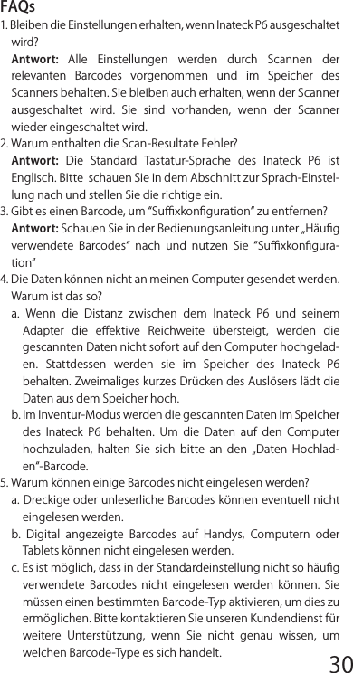 FAQs1. Bleiben die Einstellungen erhalten, wenn Inateck P6 ausgeschaltet wird?Antwort:  Alle  Einstellungen  werden  durch  Scannen  der relevanten  Barcodes  vorgenommen  und  im  Speicher  des Scanners behalten. Sie bleiben auch erhalten, wenn der Scanner ausgeschaltet  wird.  Sie  sind  vorhanden,  wenn  der  Scanner wieder eingeschaltet wird.2. Warum enthalten die Scan-Resultate Fehler?Antwort:  Die  Standard  Tastatur-Sprache  des  Inateck  P6  ist Englisch. Bitte  schauen Sie in dem Abschnitt zur Sprach-Einstel-lung nach und stellen Sie die richtige ein.3. Gibt es einen Barcode, um Suﬃxkonﬁguration zu entfernen?Antwort: Schauen Sie in der Bedienungsanleitung unter „Häuﬁg verwendete  Barcodes  nach  und  nutzen  Sie  Suﬃxkonﬁgura-tion4. Die Daten können nicht an meinen Computer gesendet werden. Warum ist das so?a.  Wenn  die  Distanz  zwischen  dem  Inateck  P6  und  seinem Adapter  die  eﬀektive  Reichweite  übersteigt,  werden  die gescannten Daten nicht sofort auf den Computer hochgelad-en.  Stattdessen  werden  sie  im  Speicher  des  Inateck  P6 behalten. Zweimaliges kurzes Drücken des Auslösers lädt die Daten aus dem Speicher hoch.b. Im Inventur-Modus werden die gescannten Daten im Speicher des  Inateck  P6  behalten.  Um  die  Daten  auf  den  Computer hochzuladen,  halten  Sie  sich  bitte  an  den  „Daten  Hochlad-en-Barcode.5. Warum können einige Barcodes nicht eingelesen werden?a. Dreckige oder unleserliche Barcodes können eventuell nichteingelesen werden.b.  Digital  angezeigte  Barcodes  auf  Handys,  Computern  oder Tablets können nicht eingelesen werden.c. Es ist möglich, dass in der Standardeinstellung nicht so häuﬁg verwendete  Barcodes  nicht  eingelesen  werden  können.  Sie müssen einen bestimmten Barcode-Typ aktivieren, um dies zu ermöglichen. Bitte kontaktieren Sie unseren Kundendienst für weitere  Unterstützung,  wenn  Sie  nicht  genau  wissen,  um welchen Barcode-Type es sich handelt.6. Ist das Gerät kompatibel mit Android-Geräten?Ja, für Android-Nutzer wird ein OTG-Adapter benötigt für Geräte ohne standardmäßigen USB-Anschluss.Bemerkung: Wenn Sie eine Fehlermeldung erhalten, dass Datennicht über die Drahtlosverbindung transferiert werden können(nicht anwendbar im Inventur-Modus), reparieren Sie bitte den Scanner mit Hilfe der folgenden Schritte. Bitte stellen Sie dabei sicher, dass die Entfernung zwischen dem Inateck P6 und dem 2,4G  USB  Adapter  unter  2m  beträgt.  Beachten  Sie  außerdem, dass dieser Prozess 5 Sekunden dauern kann.12345678 9 10 1112 13 14 1516 17 18 1920 21 22 2324 25 26 2728 29 30 31