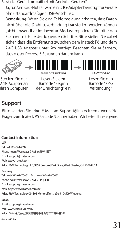 Beginn der Einrichtung 2.4G VerbindungLesen Sie den Barcode Beginn der Einrichtung einStecken Sie der 2.4G Adapter an Ihren ComputerLesen Sie den Barcode 2.4G VerbindungFAQs1. Bleiben die Einstellungen erhalten, wenn Inateck P6 ausgeschaltet wird?Antwort:  Alle Einstellungen werden durch Scannen derrelevanten Barcodes vorgenommen und im Speicher desScanners behalten. Sie bleiben auch erhalten, wenn der Scannerausgeschaltet  wird.  Sie  sind  vorhanden,  wenn  der  Scanner wieder eingeschaltet wird.2. Warum enthalten die Scan-Resultate Fehler?Antwort: Die  Standard  Tastatur-Sprache  des  Inateck  P6  ist Englisch. Bitte  schauen Sie in dem Abschnitt zur Sprach-Einstel-lung nach und stellen Sie die richtige ein.3. Gibt es einen Barcode, um Suﬃxkonﬁguration zu entfernen?Antwort: Schauen Sie in der Bedienungsanleitung unter „Häuﬁgverwendete  Barcodes  nach  und  nutzen  Sie  Suﬃxkonﬁgura-tion4. Die Daten können nicht an meinen Computer gesendet werden. Warum ist das so?a.  Wenn  die  Distanz  zwischen  dem  Inateck  P6  und  seinem Adapter die eﬀektive Reichweite übersteigt, werden diegescannten Daten nicht sofort auf den Computer hochgelad-en.  Stattdessen  werden  sie  im  Speicher  des  Inateck  P6 behalten. Zweimaliges kurzes Drücken des Auslösers lädt die Daten aus dem Speicher hoch.b. Im Inventur-Modus werden die gescannten Daten im Speicher des  Inateck  P6  behalten.  Um  die  Daten  auf  den  Computer hochzuladen, halten Sie sich bitte an den „Daten Hochlad-en-Barcode.5. Warum können einige Barcodes nicht eingelesen werden?a. Dreckige oder unleserliche Barcodes können eventuell nichteingelesen werden.b.  Digital  angezeigte  Barcodes  auf  Handys,  Computern  oder Tablets können nicht eingelesen werden.c. Es ist möglich, dass in der Standardeinstellung nicht so häuﬁg verwendete Barcodes nicht eingelesen werden können. Siemüssen einen bestimmten Barcode-Typ aktivieren, um dies zuermöglichen. Bitte kontaktieren Sie unseren Kundendienst fürweitere  Unterstützung,  wenn  Sie  nicht  genau  wissen,  um welchen Barcode-Type es sich handelt.6. Ist das Gerät kompatibel mit Android-Geräten?Ja, für Android-Nutzer wird ein OTG-Adapter benötigt für Geräte ohne standardmäßigen USB-Anschluss.Bemerkung: Wenn Sie eine Fehlermeldung erhalten, dass Daten nicht über die Drahtlosverbindung transferiert werden können (nicht anwendbar im Inventur-Modus), reparieren Sie bitte den Scanner mit Hilfe der folgenden Schritte. Bitte stellen Sie dabei sicher, dass die Entfernung zwischen dem Inateck P6 und dem 2,4G  USB  Adapter  unter  2m  beträgt.  Beachten  Sie  außerdem, dass dieser Prozess 5 Sekunden dauern kann.SupportBitte  senden  Sie  eine  E-Mail  an Support@inateck.com,  wenn  Sie Fragen zum Inateck P6 Barcode Scanner haben. Wir helfen Ihnen gerne.JapanEmail: support@inateck.comWeb: www.inateck.com/jp/Addr.: F＆M株式会社 東京都昭島市拝島町三丁目10番3号 Contact InformationUSATel.:  +1 513-644-9712  Phone hours: Weekdays 9 AM to 5 PM (EST)Email: support@inateck.comWeb: www.inateck.com Addr.: F&amp;M Technology LLC, 9852 Crescent Park Drive, West Chester, OH 45069 USAGermanyTel.:  +49 342-07673081    Fax.:  +49 342-07673082Phone hours: Weekdays 9 AM-5 PM (CET)Email: support@inateck.comWeb: http://www.inateck.com/de/ Addr.: F&amp;M Technology GmbH, Montgolﬁerstraße 6,  04509 Wiedemar12345678 9 10 1112 13 14 1516 17 18 1920 21 22 2324 25 26 2728 29 30 31