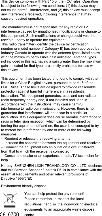 This device complies with Part 15 of the FCC rules. Operation is subject to the following two conditions: (1) this device may not cause harmful interference, and (2) this device must accept any interference received, including interference that may cause undesired operation.The manufacturer is not responsible for any radio or TV interference caused by unauthorized modifications or change to this equipment. Such modifications or change could void the user’s authority to operate the equipment.This radio transmitter (identify the device by certification number or model number if Category II) has been approved by Industry Canada to operate with the antenna types listed below with the maximum permissible gain indicated. Antenna types not included in this list, having a gain greater than the maximum gain indicated for that type, are strictly prohibited for use with this device.This equipment has been tested and found to comply with the limits for a Class B digital device, pursuant to part 15 of the FCC Rules. These limits are designed to provide reasonable protection against harmful interference in a residential installation. This equipment generates, uses and can radiate radio frequency energy and, if not installed and used in accordance with the instructions, may cause harmful interference to radio communications. However, there is no guarantee that interference will not occur in a particular installation. If this equipment does cause harmful interference to radio or television reception, which can be determined by turning the equipment off and on, the user is encouraged to try to correct the interference by one or more of the following measures: -- Reorient or relocate the receiving antenna. -- Increase the separation between the equipment and receiver. -- Connect the equipment into an outlet on a circuit different from that to which the receiver is connected. -- Consult the dealer or an experienced radio/TV technician for help.Hereby, SHENZHEN LIXIN TECHNOLOGY CO ., LTD, declares that this Barcode Scanner / Inateck P6, is In compliance with the essential Requirements and other relevant provisions of Directive 1999/5/EC.Environment friendly disposalYou can help protect the environment! Please remember to respect the local regulations: hand in the non-working electrical equipments to an appropriate waste disposal centre. 