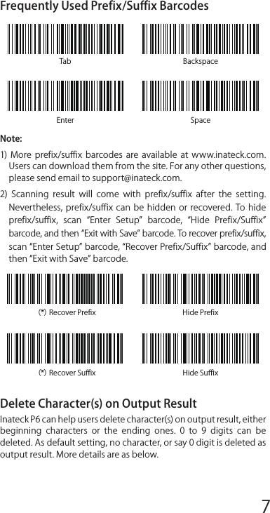 Use of Inateck P6StartupNote:1)  Inateck P6 will start sleep mode if there is no operation on it over 3 minutes. Short press on the trigger can wake it up.2) When the distance between Inateck P6 and its adapter exceeds the  eﬀective  range,  scanned  data  will  be  kept  in  the  buﬀer  of Inateck P6. Quickly double press on the trigger can upload data from buﬀer.Wireless Mode:1. Insert the 2.4G USB adapter into the USB port of computer. The initialization is completed if blue LED on the adapter blinks once.2. Power on Inateck P6 by toggling switch from OFF to ON. Short press the trigger to emit red laser beam and scan barcodes.3. Open a f ile  on  computer and  move cursor to  the blank where scanning  output  should  be  placed.  Scanning  results  can  be displayed on computer then.Wired Mode:1. Connect Inateck P6 with computer via USB cable2. Power on Inateck P6 by toggling switch from OFF to ON and short press the trigger. Inateck P6 will continuously beep. Beep stops after successful connection.3. Open a f ile  on  computer and  move cursor to  the blank where scanning  output  should  be  placed.  Scanning  results  can  be displayed on computer then.Function Setup(Note: The barcode marked by *means default setting of Inateck P6.)Users  must  read  setup  barcodes  in  order  to  change  the  default settings in Inateck P6 Barcode Scanner.Status indication Buzzer IndicationLED IndicationFrequently Used BarcodesSetting for Keyboard Language1. Read Enter setup Barcode2. Select and Scan your keyboard language Barcode3. ScanExit with Save Barcode to end language settingNote:  The  keyboard  language  of  Inateck  P6  should  keep consistent  with  that  on  computer,  otherwise,  garbled  might appear in scanning result.Setting for Pref ix/Suﬀ ixUsers can add pref ix/suﬀ ix to scanning result. The pref ix/suﬀ ix can have 1 to 8 digits. More details are as below.1. Scan Enter setup Barcode2. Scan Pref ix Setting or Suﬀ ix Setting3.  Scan  the  character  barcode  (8  characters  at  the  most).  For instance,  H#  is  the  pref ix/suﬀ ix  to  be  added  to  the  scanning result, scan the character barcode of  H and # below.4. Scan Exit with Save Barcode to end the settingTab BackspaceEnter Space（*）Recover Pref ix Hide Pref ix（*）Recover Suﬀ ix Hide Suﬀ ixFrequently Used Pref ix/Suﬀ ix BarcodesNote: 1)  More  pref ix/suﬀ ix  barcodes  are  available  at  www.inateck.com. Users can download them from the site. For any other questions, please send email to support@inateck.com. 2)  Scanning  result  will  come  with  pref ix/suﬀ ix  after  the  setting. Nevertheless, pref ix/suﬀ ix can  be hidden  or  recovered. To hide pref ix/suﬀ ix,  scan  Enter  Setup  barcode,  Hide  Pref ix/Suﬀ ix barcode, and then Exit with Save barcode. To recover pref ix/suﬀ ix, scan Enter Setup barcode, Recover Pref ix/Suﬀ ix barcode, and then Exit with Save barcode.Delete Character(s) on Output ResultInateck P6 can help users delete character(s) on output result, either beginning  characters  or  the  ending  ones.  0  to  9  digits  can  be deleted. As default setting, no character, or say 0 digit is deleted as output result. More details are as below.1. Scan Enter Setup Barcode2. Scan Delete Beginning Character(s) Barcode or Delete Ending Character(s) Barcode3. Scan the digit(s)barcode to be deleted.4.Scan Exit with Save Barcode to end the settingNote: Refer to the setting of delete 0 digit character if no character should be deleted.Inventory ModeUsers  may  use inventory  mode  to  keep  scanned  barcodes in the buﬀer  of  Inateck  P6,  and  upload  them  to  computer  in  batches. Under  inventory  mode  users  are  not  restricted  to  the  time  and location when upload data. Of course, history data can be cleared in buﬀer. More details about inventory mode are as below.1. Scan the barcode to enter Inventory Mode2. Scan the barcode to return to Common Mode3. Scan the barcode to clear data in buﬀer (for Inventory Mode only).4. Scan the barcode to upload data from buﬀer (for Inventory Mode only)5. Scan the barcode to upload the number of scanned barcodes (for Inventory Mode only)Note:1)  To  use  inventory  mode,  users  just  need  scan  Enter  Inventory Mode barcode; and do not have to scan Enter Setup barcode before that.2) To end inventory mode, users just need scan Return to Common Mode barcode.Function Setup Barcodes12345678 9 10 1112 13 14 1516 17 18 1920 21 22 2324 25 26 2728 29 30 31