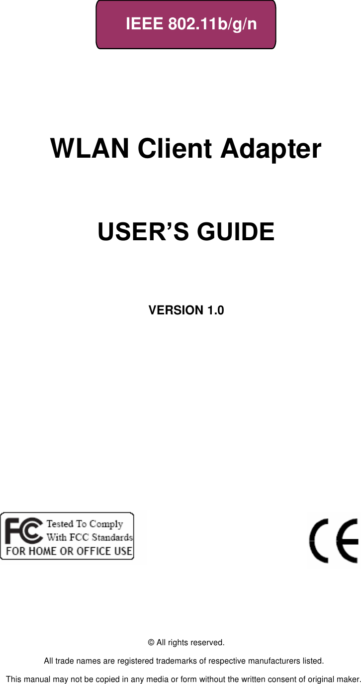     IEEE 802.11b/g/n         WLAN Client Adapter                       USER’S GUIDE       VERSION 1.0                                © All rights reserved.  All trade names are registered trademarks of respective manufacturers listed.  This manual may not be copied in any media or form without the written consent of original maker. 