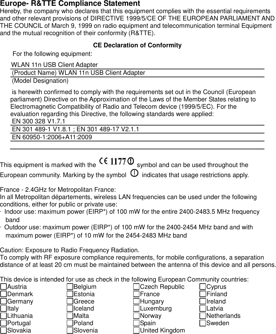  Europe- R&amp;TTE Compliance Statement Hereby, the company who declares that this equipment complies with the essential requirements and other relevant provisions of DIRECTIVE 1999/5/CE OF THE EUROPEAN PARLIAMENT AND THE COUNCIL of March 9, 1999 on radio equipment and telecommunication terminal Equipment and the mutual recognition of their conformity (R&amp;TTE).   CE Declaration of Conformity For the following equipment: WLAN 11n USB Client Adapter (Product Name) WLAN 11n USB Client Adapter (Model Designation) is herewith confirmed to comply with the requirements set out in the Council (European parliament) Directive on the Approximation of the Laws of the Member States relating to Electromagnetic Compatibility of Radio and Telecom device (1999/5/EC). For the evaluation regarding this Directive, the following standards were applied: EN 300 328 V1.7.1   EN 301 489-1 V1.8.1 ; EN 301 489-17 V2.1.1   EN 60950-1:2006+A11:2009   This equipment is marked with the    symbol and can be used throughout the European community. Marking by the symbol    indicates that usage restrictions apply.  France - 2.4GHz for Metropolitan France: In all Metropolitan départements, wireless LAN frequencies can be used under the following conditions, either for public or private use: ·  Indoor use: maximum power (EIRP*) of 100 mW for the entire 2400-2483.5 MHz frequency band ·  Outdoor use: maximum power (EIRP*) of 100 mW for the 2400-2454 MHz band and with maximum power (EIRP*) of 10 mW for the 2454-2483 MHz band  Caution: Exposure to Radio Frequency Radiation. To comply with RF exposure compliance requirements, for mobile configurations, a separation distance of at least 20 cm must be maintained between the antenna of this device and all persons.  This device is intended for use as check in the following European Community countries: Austria Belgium Czech Republic Cyprus Denmark Estonia France Finland Germany Greece Hungary Ireland Italy Iceland Luxemburg Latvia Lithuania Malta Norway Netherlands Portugal Poland Spain Sweden Slovakia Slovenia United Kingdom   