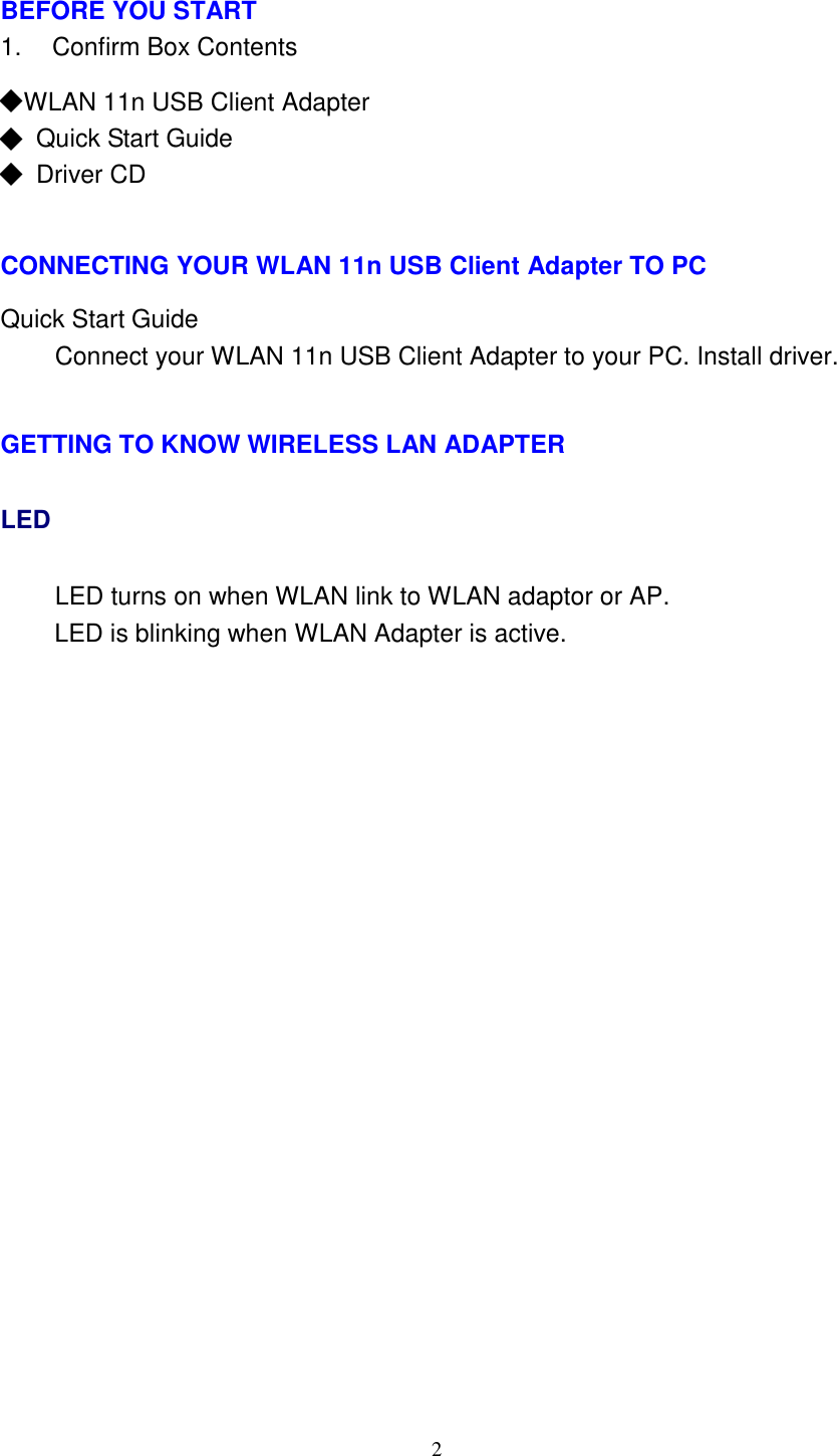 2     BEFORE YOU START 1.    Confirm Box Contents  ◆ WLAN 11n USB Client Adapter ◆ Quick Start Guide ◆ Driver CD    CONNECTING YOUR WLAN 11n USB Client Adapter TO PC  Quick Start Guide Connect your WLAN 11n USB Client Adapter to your PC. Install driver.   GETTING TO KNOW WIRELESS LAN ADAPTER LED LED turns on when WLAN link to WLAN adaptor or AP. LED is blinking when WLAN Adapter is active. 