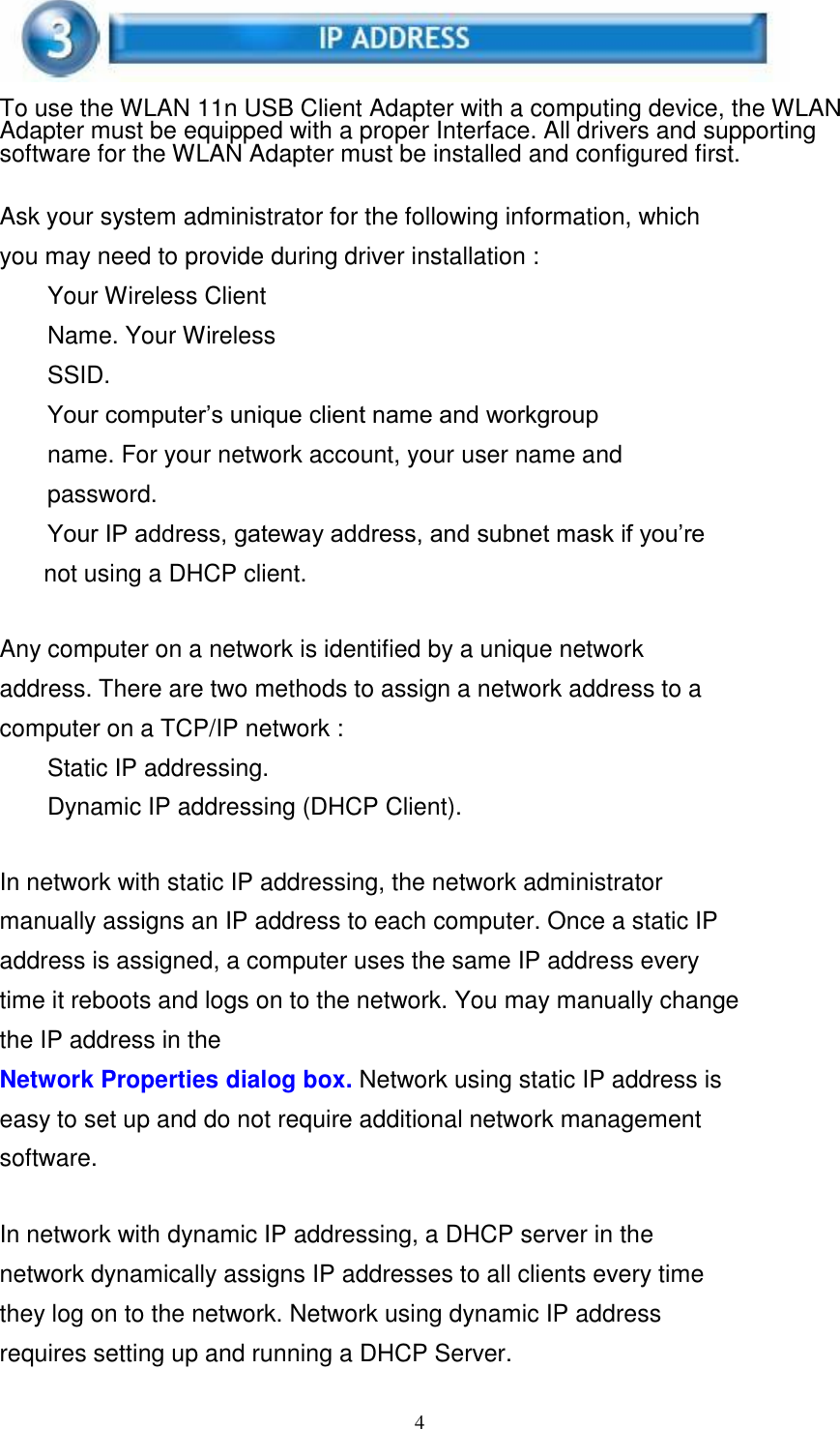 4      To use the WLAN 11n USB Client Adapter with a computing device, the WLAN Adapter must be equipped with a proper Interface. All drivers and supporting software for the WLAN Adapter must be installed and configured first.   Ask your system administrator for the following information, which you may need to provide during driver installation : Your Wireless Client Name. Your Wireless SSID. Your computer’s unique client name and workgroup name. For your network account, your user name and password. Your IP address, gateway address, and subnet mask if you’re not using a DHCP client.   Any computer on a network is identified by a unique network address. There are two methods to assign a network address to a computer on a TCP/IP network : Static IP addressing.  Dynamic IP addressing (DHCP Client).   In network with static IP addressing, the network administrator manually assigns an IP address to each computer. Once a static IP address is assigned, a computer uses the same IP address every time it reboots and logs on to the network. You may manually change the IP address in the Network Properties dialog box. Network using static IP address is easy to set up and do not require additional network management software.   In network with dynamic IP addressing, a DHCP server in the network dynamically assigns IP addresses to all clients every time they log on to the network. Network using dynamic IP address requires setting up and running a DHCP Server. 