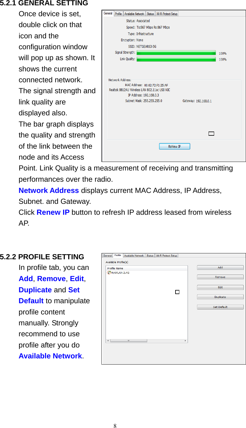 8   5.2.1 GENERAL SETTING Once device is set, double click on that icon and the configuration window will pop up as shown. It shows the current connected network. The signal strength and link quality are displayed also. The bar graph displays the quality and strength of the link between the node and its Access Point. Link Quality is a measurement of receiving and transmitting performances over the radio. Network Address displays current MAC Address, IP Address, Subnet. and Gateway. Click Renew IP button to refresh IP address leased from wireless AP.     5.2.2 PROFILE SETTING In profile tab, you can Add, Remove, Edit, Duplicate and Set Default to manipulate profile content manually. Strongly recommend to use profile after you do Available Network.