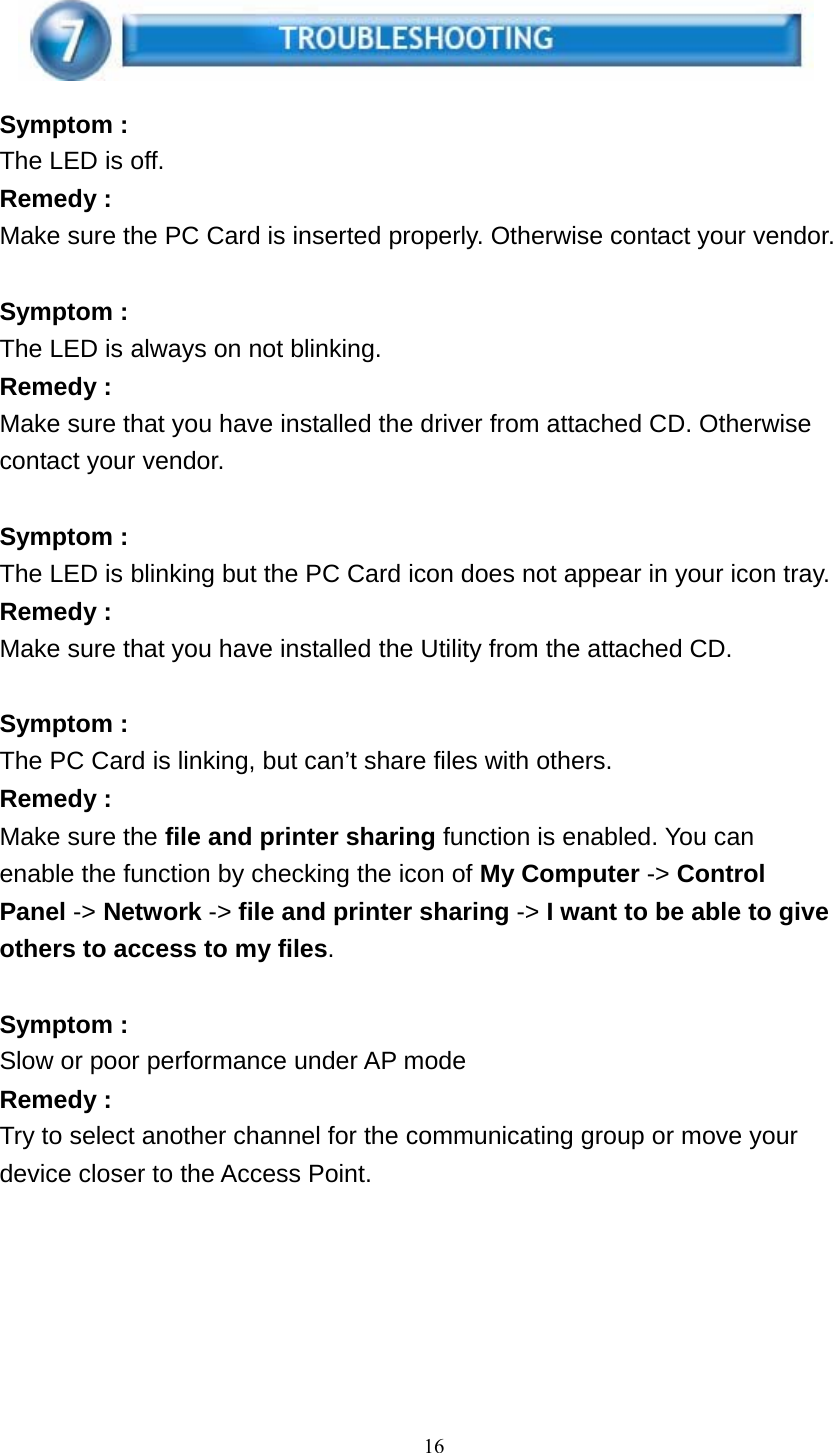 16      Symptom : The LED is off. Remedy : Make sure the PC Card is inserted properly. Otherwise contact your vendor.   Symptom : The LED is always on not blinking. Remedy : Make sure that you have installed the driver from attached CD. Otherwise contact your vendor.   Symptom : The LED is blinking but the PC Card icon does not appear in your icon tray. Remedy : Make sure that you have installed the Utility from the attached CD.   Symptom : The PC Card is linking, but can’t share files with others. Remedy : Make sure the file and printer sharing function is enabled. You can enable the function by checking the icon of My Computer -&gt; Control Panel -&gt; Network -&gt; file and printer sharing -&gt; I want to be able to give others to access to my files.   Symptom : Slow or poor performance under AP mode Remedy : Try to select another channel for the communicating group or move your device closer to the Access Point.