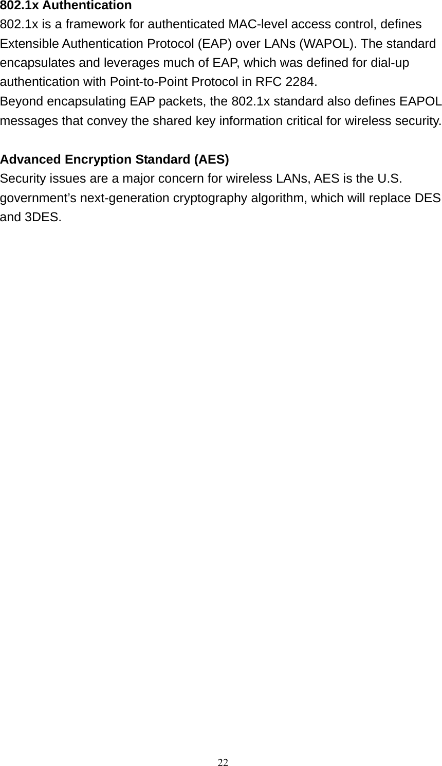 22  802.1x Authentication 802.1x is a framework for authenticated MAC-level access control, defines Extensible Authentication Protocol (EAP) over LANs (WAPOL). The standard encapsulates and leverages much of EAP, which was defined for dial-up authentication with Point-to-Point Protocol in RFC 2284. Beyond encapsulating EAP packets, the 802.1x standard also defines EAPOL messages that convey the shared key information critical for wireless security.   Advanced Encryption Standard (AES) Security issues are a major concern for wireless LANs, AES is the U.S. government’s next-generation cryptography algorithm, which will replace DES and 3DES.                       