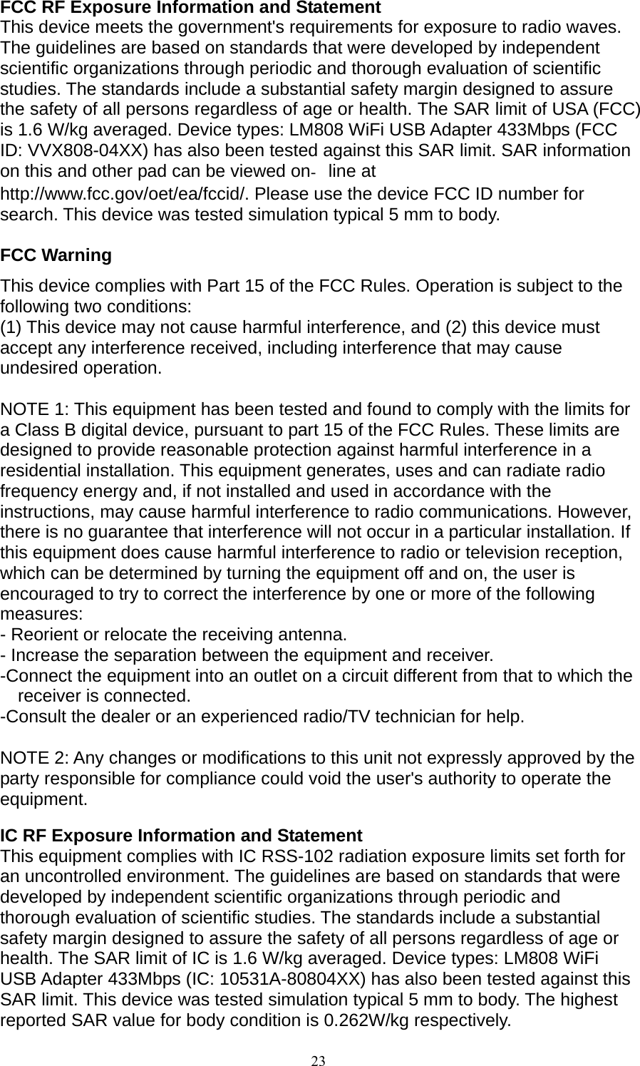 23  FCC RF Exposure Information and Statement This device meets the government&apos;s requirements for exposure to radio waves. The guidelines are based on standards that were developed by independent scientific organizations through periodic and thorough evaluation of scientific studies. The standards include a substantial safety margin designed to assure the safety of all persons regardless of age or health. The SAR limit of USA (FCC) is 1.6 W/kg averaged. Device types: LM808 WiFi USB Adapter 433Mbps (FCC ID: VVX808-04XX) has also been tested against this SAR limit. SAR information on this and other pad can be viewed online at   http://www.fcc.gov/oet/ea/fccid/. Please use the device FCC ID number for search. This device was tested simulation typical 5 mm to body.  FCC Warning This device complies with Part 15 of the FCC Rules. Operation is subject to the following two conditions: (1) This device may not cause harmful interference, and (2) this device must accept any interference received, including interference that may cause undesired operation.  NOTE 1: This equipment has been tested and found to comply with the limits for a Class B digital device, pursuant to part 15 of the FCC Rules. These limits are designed to provide reasonable protection against harmful interference in a residential installation. This equipment generates, uses and can radiate radio frequency energy and, if not installed and used in accordance with the instructions, may cause harmful interference to radio communications. However, there is no guarantee that interference will not occur in a particular installation. If this equipment does cause harmful interference to radio or television reception, which can be determined by turning the equipment off and on, the user is encouraged to try to correct the interference by one or more of the following measures: - Reorient or relocate the receiving antenna. - Increase the separation between the equipment and receiver. -Connect the equipment into an outlet on a circuit different from that to which the receiver is connected. -Consult the dealer or an experienced radio/TV technician for help.  NOTE 2: Any changes or modifications to this unit not expressly approved by the party responsible for compliance could void the user&apos;s authority to operate the equipment.  IC RF Exposure Information and Statement This equipment complies with IC RSS-102 radiation exposure limits set forth for an uncontrolled environment. The guidelines are based on standards that were developed by independent scientific organizations through periodic and thorough evaluation of scientific studies. The standards include a substantial safety margin designed to assure the safety of all persons regardless of age or health. The SAR limit of IC is 1.6 W/kg averaged. Device types: LM808 WiFi USB Adapter 433Mbps (IC: 10531A-80804XX) has also been tested against this SAR limit. This device was tested simulation typical 5 mm to body. The highest reported SAR value for body condition is 0.262W/kg respectively.  