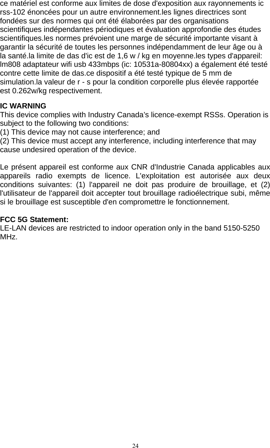 24   ce matériel est conforme aux limites de dose d&apos;exposition aux rayonnements ic rss-102 énoncées pour un autre environnement.les lignes directrices sont fondées sur des normes qui ont été élaborées par des organisations scientifiques indépendantes périodiques et évaluation approfondie des études scientifiques.les normes prévoient une marge de sécurité importante visant à garantir la sécurité de toutes les personnes indépendamment de leur âge ou à la santé.la limite de das d&apos;ic est de 1,6 w / kg en moyenne.les types d&apos;appareil: lm808 adaptateur wifi usb 433mbps (ic: 10531a-80804xx) a également été testé contre cette limite de das.ce dispositif a été testé typique de 5 mm de simulation.la valeur de r - s pour la condition corporelle plus élevée rapportée est 0.262w/kg respectivement.  IC WARNING This device complies with Industry Canada’s licence-exempt RSSs. Operation is subject to the following two conditions: (1) This device may not cause interference; and (2) This device must accept any interference, including interference that may cause undesired operation of the device.  Le présent appareil est conforme aux CNR d&apos;Industrie Canada applicables aux appareils radio exempts de licence. L&apos;exploitation est autorisée aux deux conditions suivantes: (1) l&apos;appareil ne doit pas produire de brouillage, et (2) l&apos;utilisateur de l&apos;appareil doit accepter tout brouillage radioélectrique subi, même si le brouillage est susceptible d&apos;en compromettre le fonctionnement.  FCC 5G Statement: LE-LAN devices are restricted to indoor operation only in the band 5150-5250 MHz.   