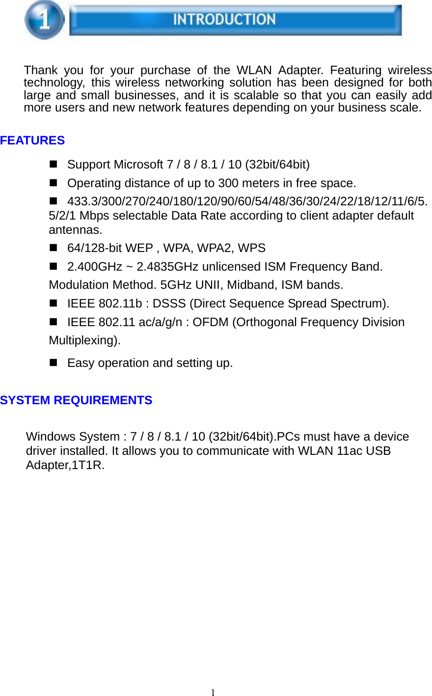 1       Thank you for your purchase of the WLAN Adapter. Featuring wireless technology, this wireless networking solution has been designed for both large and small businesses, and it is scalable so that you can easily add more users and new network features depending on your business scale.   FEATURES    Support Microsoft 7 / 8 / 8.1 / 10 (32bit/64bit)   Operating distance of up to 300 meters in free space.  433.3/300/270/240/180/120/90/60/54/48/36/30/24/22/18/12/11/6/5.5/2/1 Mbps selectable Data Rate according to client adapter default antennas.   64/128-bit WEP , WPA, WPA2, WPS   2.400GHz ~ 2.4835GHz unlicensed ISM Frequency Band. Modulation Method. 5GHz UNII, Midband, ISM bands.   IEEE 802.11b : DSSS (Direct Sequence Spread Spectrum).   IEEE 802.11 ac/a/g/n : OFDM (Orthogonal Frequency Division Multiplexing).   Easy operation and setting up.   SYSTEM REQUIREMENTS   Windows System : 7 / 8 / 8.1 / 10 (32bit/64bit).PCs must have a device driver installed. It allows you to communicate with WLAN 11ac USB Adapter,1T1R.