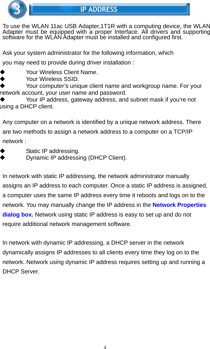 4    To use the WLAN 11ac USB Adapter,1T1R with a computing device, the WLAN Adapter must be equipped with a proper Interface. All drivers and supporting software for the WLAN Adapter must be installed and configured first.   Ask your system administrator for the following information, which you may need to provide during driver installation :   Your Wireless Client Name.     Your Wireless SSID.   Your computer’s unique client name and workgroup name. For your network account, your user name and password.   Your IP address, gateway address, and subnet mask if you’re not using a DHCP client.   Any computer on a network is identified by a unique network address. There are two methods to assign a network address to a computer on a TCP/IP network :   Static IP addressing.   Dynamic IP addressing (DHCP Client).   In network with static IP addressing, the network administrator manually assigns an IP address to each computer. Once a static IP address is assigned, a computer uses the same IP address every time it reboots and logs on to the network. You may manually change the IP address in the Network Properties dialog box. Network using static IP address is easy to set up and do not require additional network management software.   In network with dynamic IP addressing, a DHCP server in the network dynamically assigns IP addresses to all clients every time they log on to the network. Network using dynamic IP address requires setting up and running a DHCP Server.