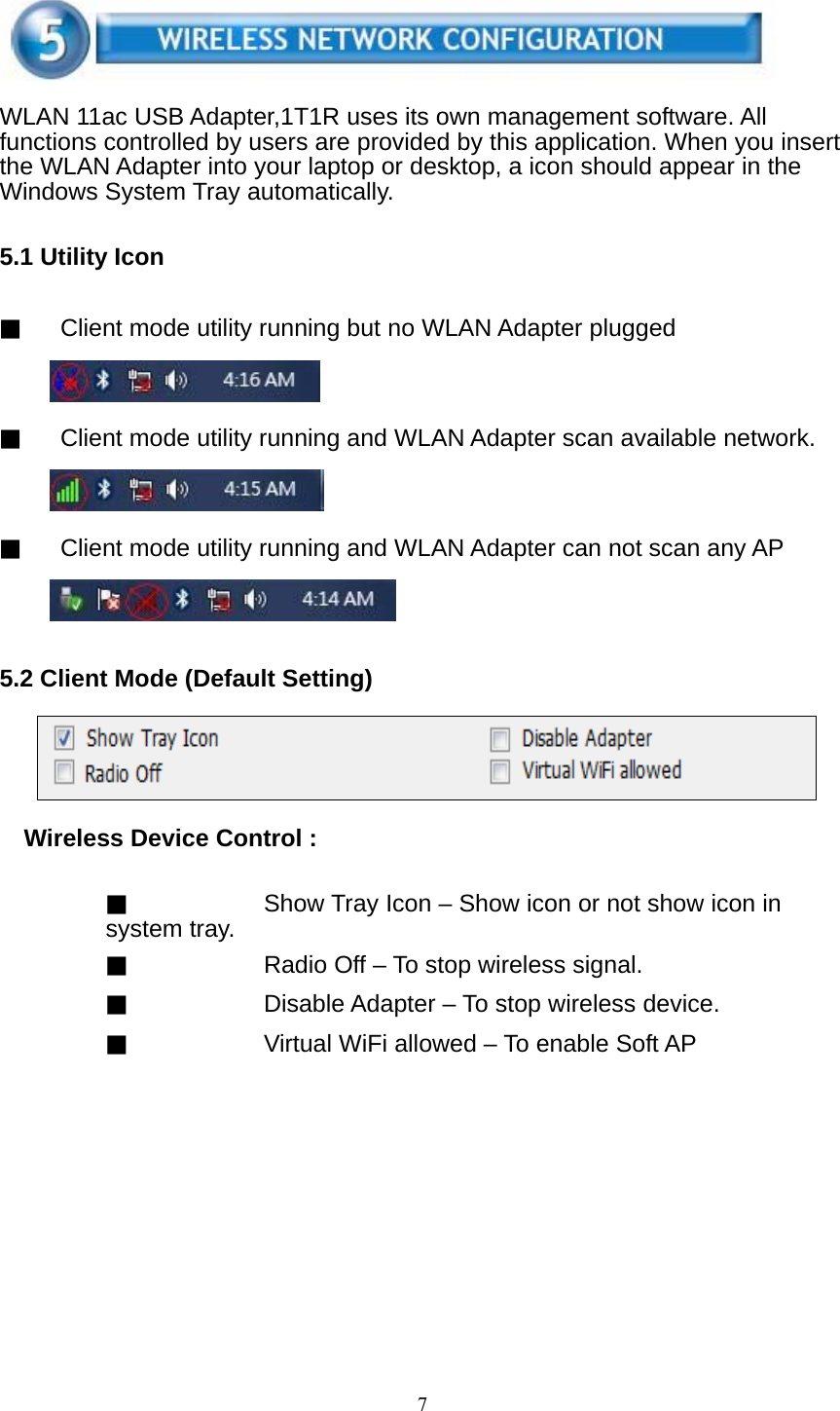 7     WLAN 11ac USB Adapter,1T1R uses its own management software. All functions controlled by users are provided by this application. When you insert the WLAN Adapter into your laptop or desktop, a icon should appear in the Windows System Tray automatically.   5.1 Utility Icon   ▓ Client mode utility running but no WLAN Adapter plugged     ▓ Client mode utility running and WLAN Adapter scan available network.     ▓ Client mode utility running and WLAN Adapter can not scan any AP      5.2 Client Mode (Default Setting)      Wireless Device Control :   ▓ Show Tray Icon – Show icon or not show icon in system tray. ▓ Radio Off – To stop wireless signal. ▓ Disable Adapter – To stop wireless device. ▓ Virtual WiFi allowed – To enable Soft AP   