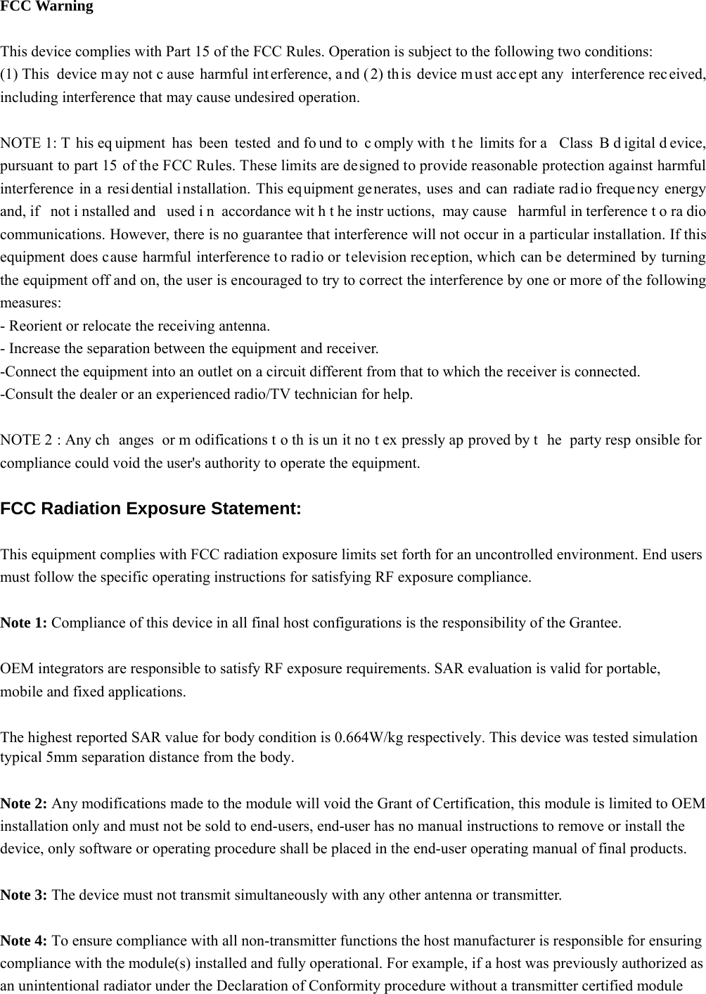  FCC Warning  This device complies with Part 15 of the FCC Rules. Operation is subject to the following two conditions: (1) This  device m ay not c ause harmful int erference, a nd ( 2) th is device m ust acc ept any  interference rec eived, including interference that may cause undesired operation.  NOTE 1: T his eq uipment has been tested and fo und to  c omply with  t he limits for a  Class B d igital d evice, pursuant to part 15 of the FCC Rules. These limits are designed to provide reasonable protection against harmful interference in a  resi dential installation. This equipment generates, uses and can radiate radio freque ncy energy and, if  not i nstalled and  used i n accordance wit h t he instr uctions, may cause  harmful in terference t o ra dio communications. However, there is no guarantee that interference will not occur in a particular installation. If this equipment does cause harmful interference to radio or television reception, which can be determined by turning the equipment off and on, the user is encouraged to try to correct the interference by one or more of the following measures: - Reorient or relocate the receiving antenna. - Increase the separation between the equipment and receiver. -Connect the equipment into an outlet on a circuit different from that to which the receiver is connected. -Consult the dealer or an experienced radio/TV technician for help.  NOTE 2 : Any ch anges or m odifications t o th is un it no t ex pressly ap proved by t he party resp onsible for compliance could void the user&apos;s authority to operate the equipment.  FCC Radiation Exposure Statement:  This equipment complies with FCC radiation exposure limits set forth for an uncontrolled environment. End users must follow the specific operating instructions for satisfying RF exposure compliance.  Note 1: Compliance of this device in all final host configurations is the responsibility of the Grantee.     OEM integrators are responsible to satisfy RF exposure requirements. SAR evaluation is valid for portable, mobile and fixed applications.    The highest reported SAR value for body condition is 0.664W/kg respectively. This device was tested simulationtypical 5mm separation distance from the body.   Note 2: Any modifications made to the module will void the Grant of Certification, this module is limited to OEM installation only and must not be sold to end-users, end-user has no manual instructions to remove or install the device, only software or operating procedure shall be placed in the end-user operating manual of final products.  Note 3: The device must not transmit simultaneously with any other antenna or transmitter.  Note 4: To ensure compliance with all non-transmitter functions the host manufacturer is responsible for ensuring compliance with the module(s) installed and fully operational. For example, if a host was previously authorized as an unintentional radiator under the Declaration of Conformity procedure without a transmitter certified module 