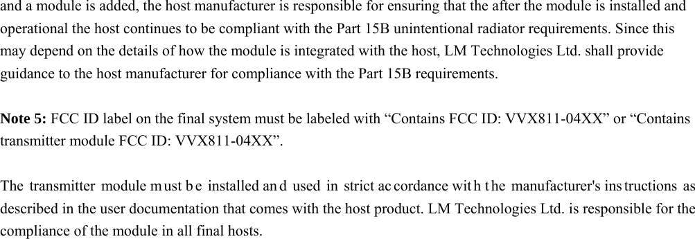 and a module is added, the host manufacturer is responsible for ensuring that the after the module is installed and operational the host continues to be compliant with the Part 15B unintentional radiator requirements. Since this may depend on the details of how the module is integrated with the host, LM Technologies Ltd. shall provide guidance to the host manufacturer for compliance with the Part 15B requirements.  Note 5: FCC ID label on the final system must be labeled with “Contains FCC ID: VVX811-04XX” or “Contains transmitter module FCC ID: VVX811-04XX”.  The transmitter module m ust b e installed an d used in strict ac cordance wit h t he manufacturer&apos;s ins tructions as described in the user documentation that comes with the host product. LM Technologies Ltd. is responsible for the compliance of the module in all final hosts.   