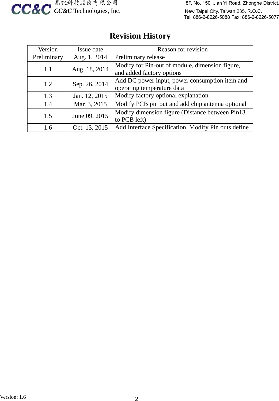  晶訊科技股份有限公司                     8F, No. 150, Jian Yi Road, Zhonghe District,CC&amp;C Technologies, Inc.                    New Taipei City, Taiwan 235, R.O.C. Tel: 886-2-8226-5088 Fax: 886-2-8226-5077 Version: 1.6    2Revision History Version  Issue date  Reason for revision Preliminary  Aug. 1, 2014  Preliminary release 1.1  Aug. 18, 2014  Modify for Pin-out of module, dimension figure, and added factory options 1.2  Sep. 26, 2014  Add DC power input, power consumption item and operating temperature data 1.3  Jan. 12, 2015  Modify factory optional explanation 1.4  Mar. 3, 2015  Modify PCB pin out and add chip antenna optional 1.5  June 09, 2015  Modify dimension figure (Distance between Pin13 to PCB left) 1.6  Oct. 13, 2015  Add Interface Specification, Modify Pin outs define