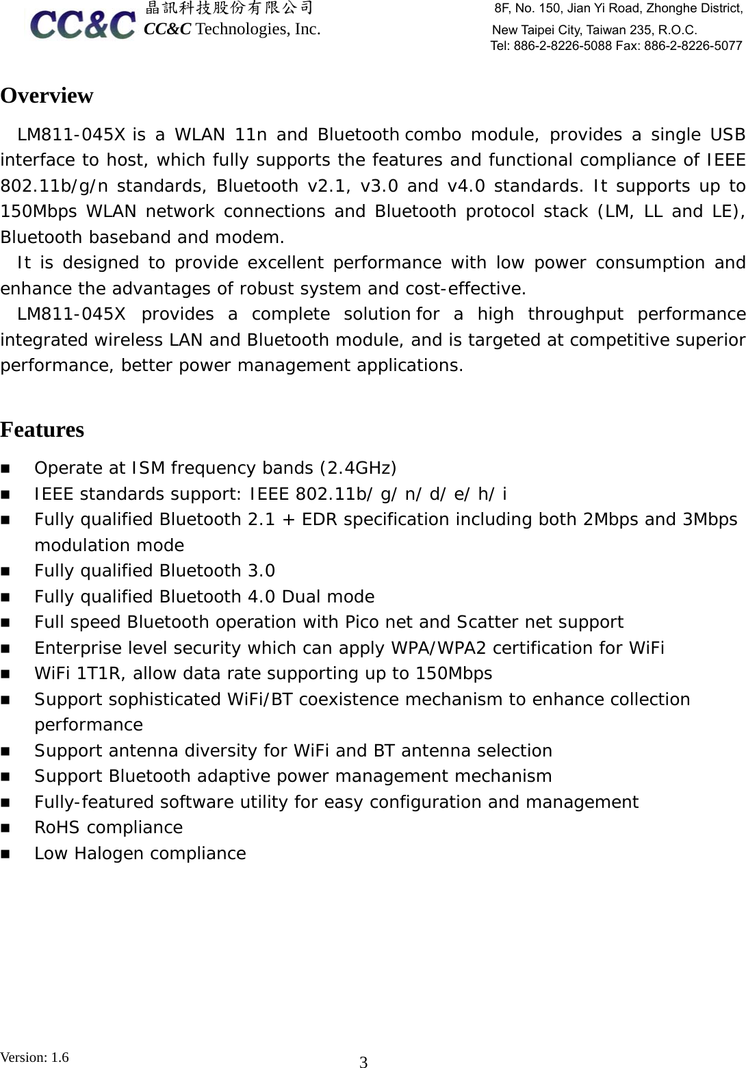  晶訊科技股份有限公司                     8F, No. 150, Jian Yi Road, Zhonghe District,CC&amp;C Technologies, Inc.                    New Taipei City, Taiwan 235, R.O.C. Tel: 886-2-8226-5088 Fax: 886-2-8226-5077 Version: 1.6    3Overview LM811-045X  is a WLAN 11n and Bluetooth combo module, provides a single USB interface to host, which fully supports the features and functional compliance of IEEE 802.11b/g/n standards, Bluetooth v2.1, v3.0 and v4.0 standards. It supports up to 150Mbps WLAN network connections and Bluetooth protocol stack (LM, LL and LE), Bluetooth baseband and modem. It is designed to provide excellent performance with low power consumption and enhance the advantages of robust system and cost-effective. LM811-045X  provides a complete solution for a high throughput performance integrated wireless LAN and Bluetooth module, and is targeted at competitive superior performance, better power management applications.  Features  Operate at ISM frequency bands (2.4GHz)  IEEE standards support: IEEE 802.11b/ g/ n/ d/ e/ h/ i  Fully qualified Bluetooth 2.1 + EDR specification including both 2Mbps and 3Mbps modulation mode  Fully qualified Bluetooth 3.0  Fully qualified Bluetooth 4.0 Dual mode  Full speed Bluetooth operation with Pico net and Scatter net support  Enterprise level security which can apply WPA/WPA2 certification for WiFi  WiFi 1T1R, allow data rate supporting up to 150Mbps  Support sophisticated WiFi/BT coexistence mechanism to enhance collection performance  Support antenna diversity for WiFi and BT antenna selection  Support Bluetooth adaptive power management mechanism  Fully-featured software utility for easy configuration and management  RoHS compliance  Low Halogen compliance 