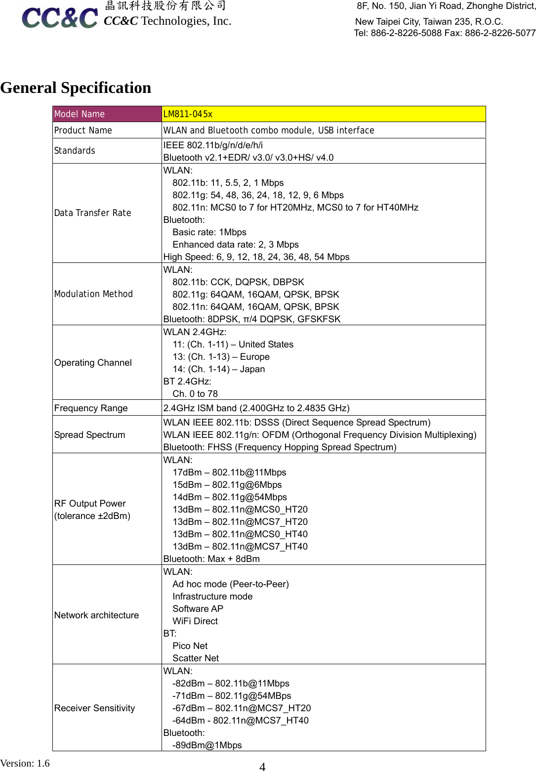  晶訊科技股份有限公司                     8F, No. 150, Jian Yi Road, Zhonghe District,CC&amp;C Technologies, Inc.                    New Taipei City, Taiwan 235, R.O.C. Tel: 886-2-8226-5088 Fax: 886-2-8226-5077 Version: 1.6    4 General Specification Model Name  LM811-04  5xProduct Name   WLAN and Bluetooth combo module, USB interface Standards   IEEE 802.11b/g/n/d/e/h/i Bluetooth v2.1+EDR/ v3.0/ v3.0+HS/ v4.0 Data Transfer Rate  WLAN: 802.11b: 11, 5.5, 2, 1 Mbps 802.11g: 54, 48, 36, 24, 18, 12, 9, 6 Mbps 802.11n: MCS0 to 7 for HT20MHz, MCS0 to 7 for HT40MHz Bluetooth:  Basic rate: 1Mbps Enhanced data rate: 2, 3 Mbps High Speed: 6, 9, 12, 18, 24, 36, 48, 54 Mbps Modulation Method   WLAN:  802.11b: CCK, DQPSK, DBPSK 802.11g: 64QAM, 16QAM, QPSK, BPSK 802.11n: 64QAM, 16QAM, QPSK, BPSK Bluetooth: 8DPSK, π/4 DQPSK, GFSKFSK Operating Channel WLAN 2.4GHz:     11: (Ch. 1-11) – United States     13: (Ch. 1-13) – Europe     14: (Ch. 1-14) – Japan BT 2.4GHz:     Ch. 0 to 78 Frequency Range    2.4GHz ISM band (2.400GHz to 2.4835 GHz) Spread Spectrum WLAN IEEE 802.11b: DSSS (Direct Sequence Spread Spectrum) WLAN IEEE 802.11g/n: OFDM (Orthogonal Frequency Division Multiplexing)Bluetooth: FHSS (Frequency Hopping Spread Spectrum) RF Output Power (tolerance ±2dBm) WLAN:  17dBm – 802.11b@11Mbps 15dBm – 802.11g@6Mbps 14dBm – 802.11g@54Mbps 13dBm – 802.11n@MCS0_HT20 13dBm – 802.11n@MCS7_HT20 13dBm – 802.11n@MCS0_HT40 13dBm – 802.11n@MCS7_HT40 Bluetooth: Max + 8dBm Network architecture WLAN:  Ad hoc mode (Peer-to-Peer) Infrastructure mode Software AP WiFi Direct BT:    Pico Net   Scatter Net Receiver Sensitivity   WLAN:  -82dBm – 802.11b@11Mbps -71dBm – 802.11g@54MBps -67dBm – 802.11n@MCS7_HT20 -64dBm - 802.11n@MCS7_HT40 Bluetooth:  -89dBm@1Mbps 