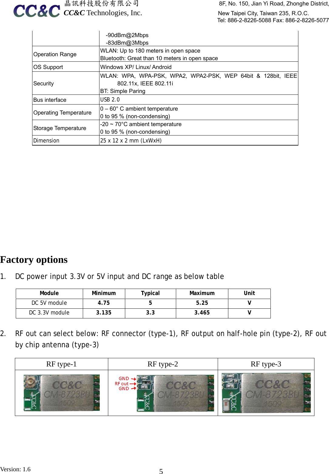  晶訊科技股份有限公司                     8F, No. 150, Jian Yi Road, Zhonghe District,CC&amp;C Technologies, Inc.                    New Taipei City, Taiwan 235, R.O.C. Tel: 886-2-8226-5088 Fax: 886-2-8226-5077 Version: 1.6    5-90dBm@2Mbps -83dBm@3Mbps Operation Range    WLAN: Up to 180 meters in open space Bluetooth: Great than 10 meters in open space OS Support  Windows XP/ Linux/ Android Security  WLAN: WPA, WPA-PSK, WPA2, WPA2-PSK, WEP 64bit &amp; 128bit, IEEE 802.11x, IEEE 802.11i BT: Simple Paring Bus interface    USB 2.0 Operating Temperature    0 – 60° C ambient temperature 0 to 95 % (non-condensing) Storage Temperature    -20 ~ 70°C ambient temperature 0 to 95 % (non-condensing) Dimension   25 x 12 x 2 mm (LxWxH)          Factory options 1. DC power input 3.3V or 5V input and DC range as below table     Module Minimum Typical Maximum Unit DC 5V module 4.75  5  5.25  V DC 3.3V module  3.135 3.3  3.465  V  2. RF out can select below: RF connector (type-1), RF output on half-hole pin (type-2), RF out by chip antenna (type-3) RF type-1  RF type-2  RF type-3      