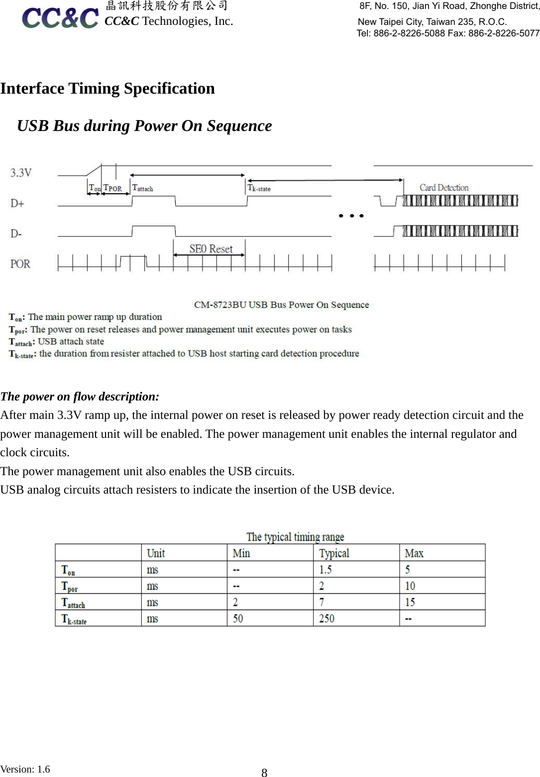  晶訊科技股份有限公司                     8F, No. 150, Jian Yi Road, Zhonghe District,CC&amp;C Technologies, Inc.                    New Taipei City, Taiwan 235, R.O.C. Tel: 886-2-8226-5088 Fax: 886-2-8226-5077 Version: 1.6    8 Interface Timing Specification   USB Bus during Power On Sequence  The power on flow description: After main 3.3V ramp up, the internal power on reset is released by power ready detection circuit and the power management unit will be enabled. The power management unit enables the internal regulator and clock circuits. The power management unit also enables the USB circuits. USB analog circuits attach resisters to indicate the insertion of the USB device.   