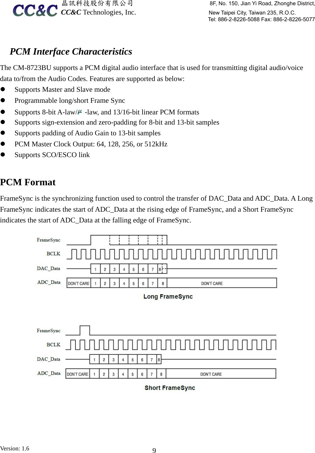  晶訊科技股份有限公司                     8F, No. 150, Jian Yi Road, Zhonghe District,CC&amp;C Technologies, Inc.                    New Taipei City, Taiwan 235, R.O.C. Tel: 886-2-8226-5088 Fax: 886-2-8226-5077 Version: 1.6    9 PCM Interface Characteristics The CM-8723BU supports a PCM digital audio interface that is used for transmitting digital audio/voice data to/from the Audio Codes. Features are supported as below: z Supports Master and Slave mode z Programmable long/short Frame Sync z Supports 8-bit A-law/ -law, and 13/16-bit linear PCM formats z Supports sign-extension and zero-padding for 8-bit and 13-bit samples z Supports padding of Audio Gain to 13-bit samples z PCM Master Clock Output: 64, 128, 256, or 512kHz z Supports SCO/ESCO link  PCM Format FrameSync is the synchronizing function used to control the transfer of DAC_Data and ADC_Data. A Long FrameSync indicates the start of ADC_Data at the rising edge of FrameSync, and a Short FrameSync indicates the start of ADC_Data at the falling edge of FrameSync.  