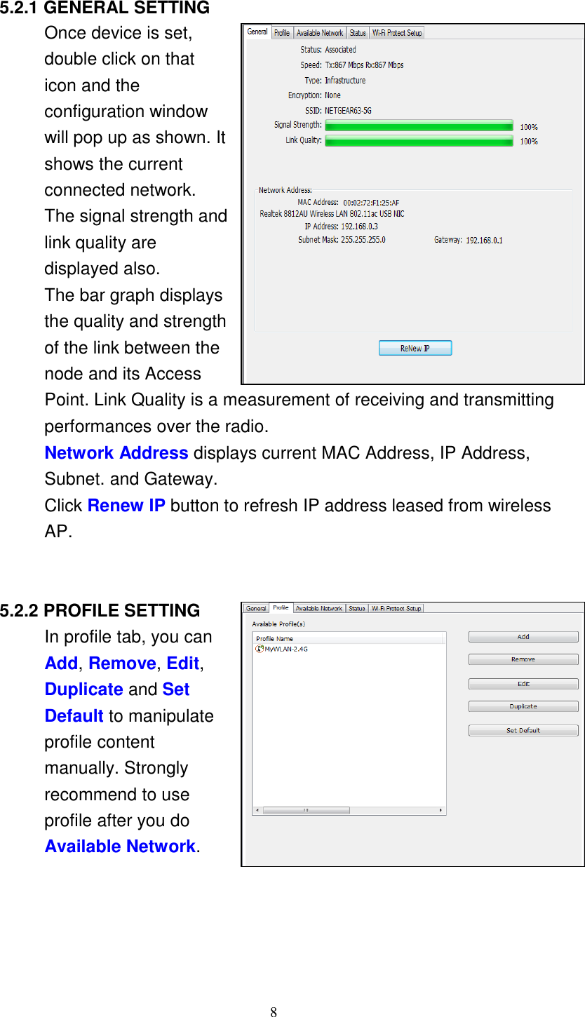 8       5.2.1 GENERAL SETTING Once device is set, double click on that icon and the configuration window will pop up as shown. It shows the current connected network. The signal strength and link quality are displayed also. The bar graph displays the quality and strength of the link between the node and its Access Point. Link Quality is a measurement of receiving and transmitting performances over the radio. Network Address displays current MAC Address, IP Address, Subnet. and Gateway. Click Renew IP button to refresh IP address leased from wireless AP.     5.2.2 PROFILE SETTING In profile tab, you can Add, Remove, Edit, Duplicate and Set Default to manipulate profile content manually. Strongly recommend to use profile after you do Available Network. 