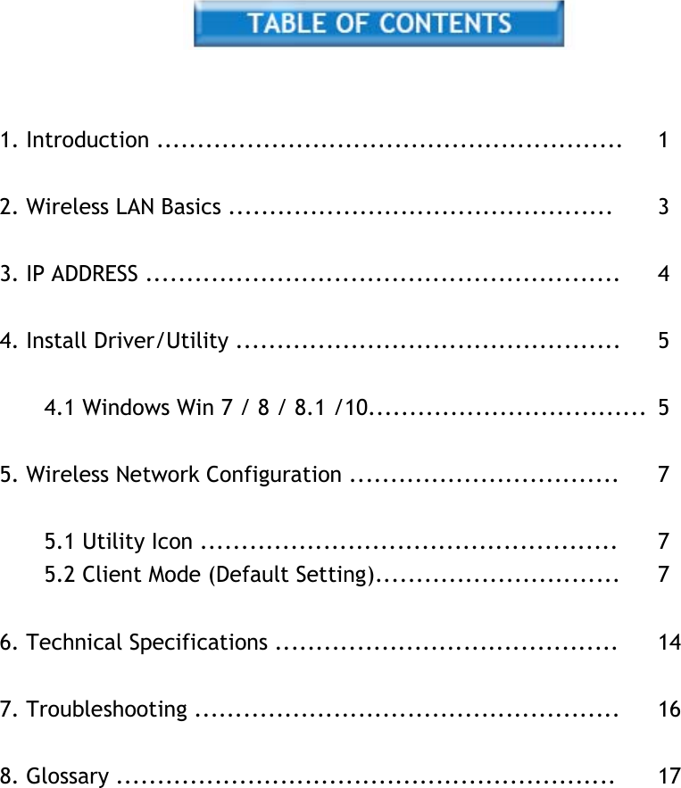      1. Introduction .........................................................  1   2. Wireless LAN Basics ...............................................  3   3. IP ADDRESS ..........................................................  4   4. Install Driver/Utility ...............................................  5   4.1 Windows Win 7 / 8 / 8.1 /10..................................  5   5. Wireless Network Configuration .................................  7   5.1 Utility Icon ...................................................  7 5.2 Client Mode (Default Setting)..............................  7   6. Technical Specifications ..........................................  14   7. Troubleshooting ....................................................  16   8. Glossary .............................................................  17