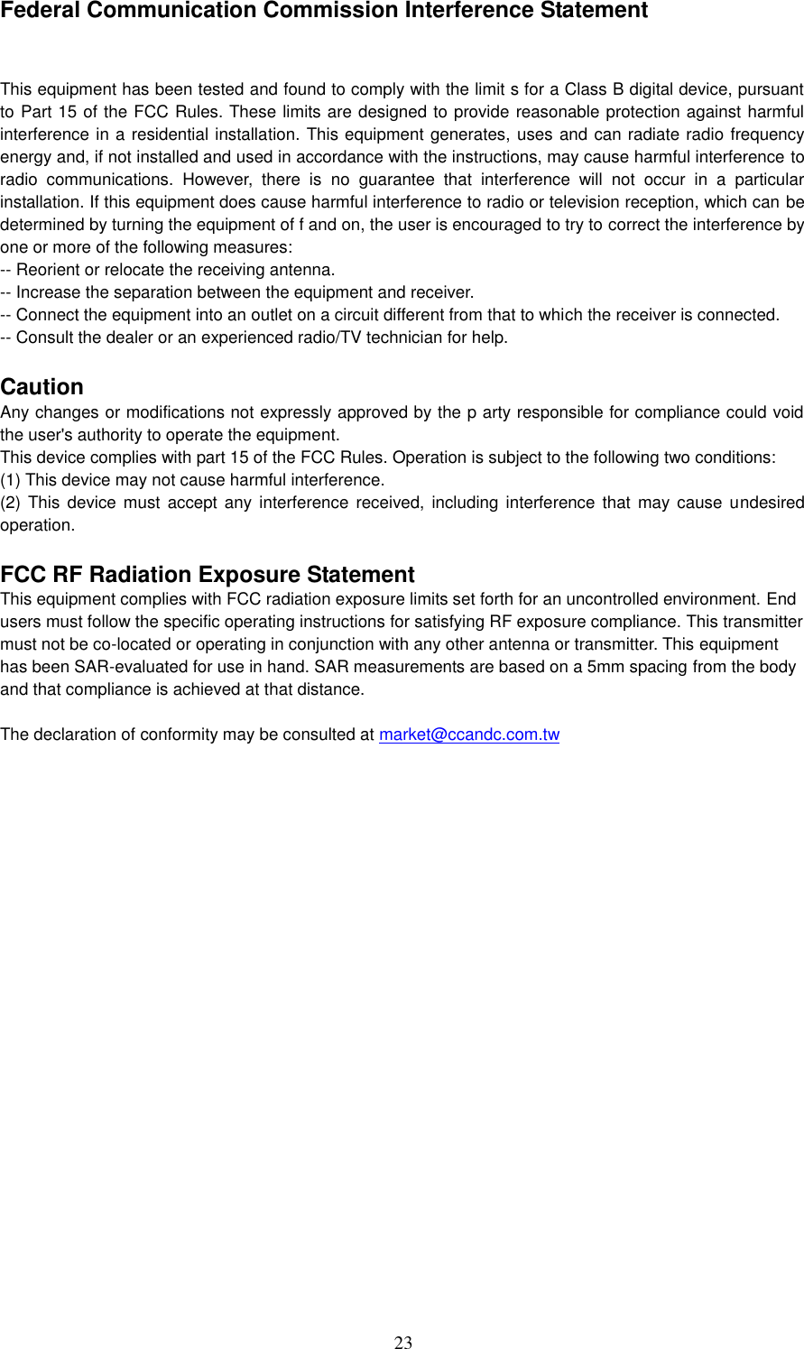 23    Federal Communication Commission Interference Statement  This equipment has been tested and found to comply with the limit s for a Class B digital device, pursuant to Part 15 of the FCC Rules. These limits are designed to provide reasonable protection against harmful interference in a residential installation. This equipment generates, uses and can radiate radio frequency energy and, if not installed and used in accordance with the instructions, may cause harmful interference to radio  communications.  However,  there  is  no  guarantee  that  interference  will  not  occur  in  a  particular installation. If this equipment does cause harmful interference to radio or television reception, which can be determined by turning the equipment of f and on, the user is encouraged to try to correct the interference by one or more of the following measures: -- Reorient or relocate the receiving antenna. -- Increase the separation between the equipment and receiver. -- Connect the equipment into an outlet on a circuit different from that to which the receiver is connected. -- Consult the dealer or an experienced radio/TV technician for help.  Caution Any changes or modifications not expressly approved by the p arty responsible for compliance could void the user&apos;s authority to operate the equipment. This device complies with part 15 of the FCC Rules. Operation is subject to the following two conditions: (1) This device may not cause harmful interference. (2)  This device must accept  any interference received,  including interference  that may  cause undesired operation.  FCC RF Radiation Exposure Statement This equipment complies with FCC radiation exposure limits set forth for an uncontrolled environment. End users must follow the specific operating instructions for satisfying RF exposure compliance. This transmitter must not be co-located or operating in conjunction with any other antenna or transmitter. This equipment has been SAR-evaluated for use in hand. SAR measurements are based on a 5mm spacing from the body and that compliance is achieved at that distance.  The declaration of conformity may be consulted at market@ccandc.com.tw  