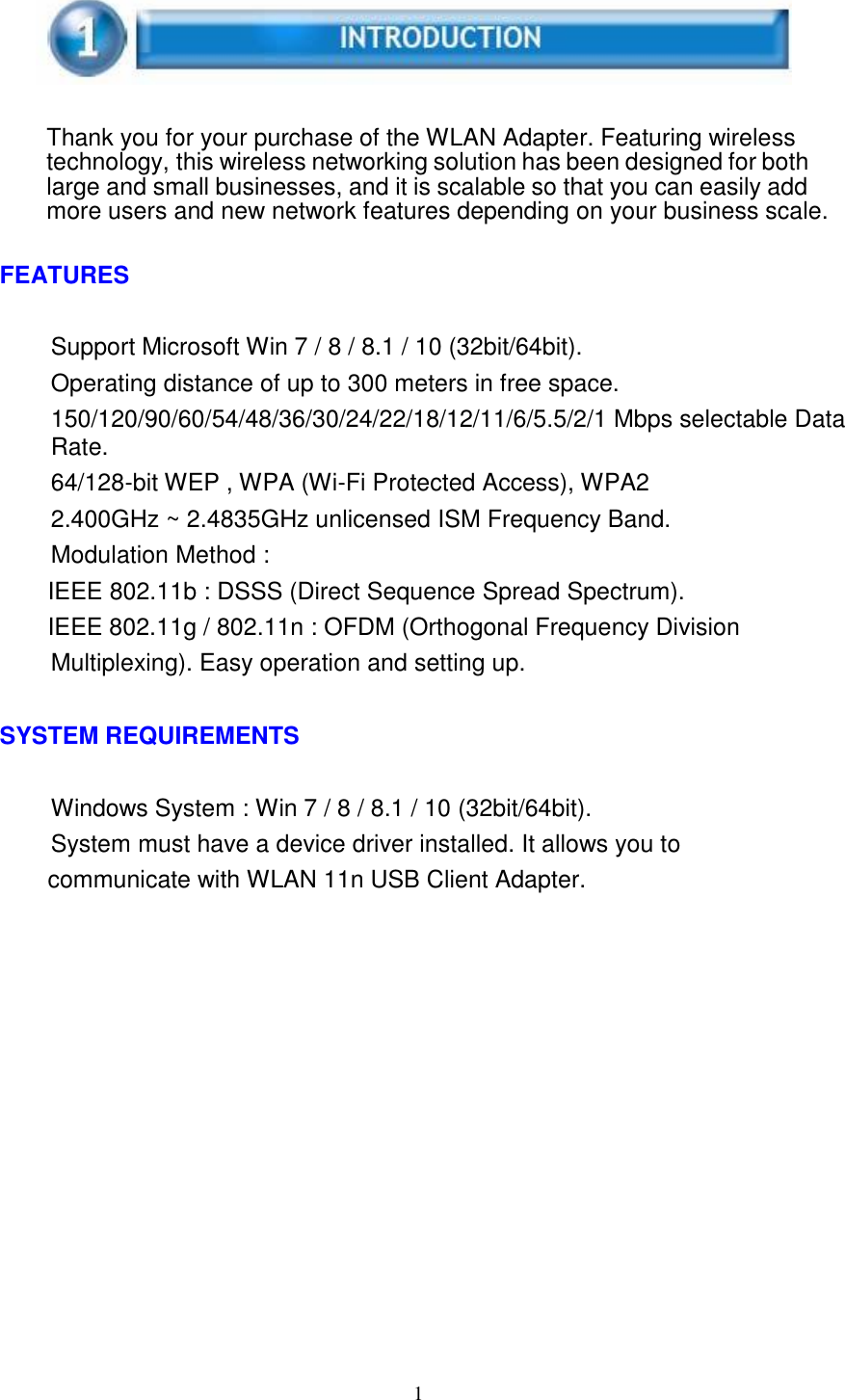 1        Thank you for your purchase of the WLAN Adapter. Featuring wireless technology, this wireless networking solution has been designed for both large and small businesses, and it is scalable so that you can easily add more users and new network features depending on your business scale.   FEATURES   Support Microsoft Win 7 / 8 / 8.1 / 10 (32bit/64bit). Operating distance of up to 300 meters in free space. 150/120/90/60/54/48/36/30/24/22/18/12/11/6/5.5/2/1 Mbps selectable Data Rate. 64/128-bit WEP , WPA (Wi-Fi Protected Access), WPA2 2.400GHz ~ 2.4835GHz unlicensed ISM Frequency Band. Modulation Method : IEEE 802.11b : DSSS (Direct Sequence Spread Spectrum). IEEE 802.11g / 802.11n : OFDM (Orthogonal Frequency Division Multiplexing). Easy operation and setting up.   SYSTEM REQUIREMENTS   Windows System : Win 7 / 8 / 8.1 / 10 (32bit/64bit). System must have a device driver installed. It allows you to communicate with WLAN 11n USB Client Adapter. 